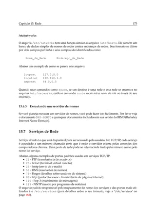 Capítulo 15. Rede 173
/etc/networks
O arquivo /etc/networks tem uma função similar ao arquivo /etc/hosts. Ele contém um
banco de dados simples de nomes de redes contra endereços de redes. Seu formato se difere
por dois campos por linha e seus campos são identiﬁcados como:
Nome_da_Rede Endereço_da_Rede
Abaixo um exemplo de como se parece este arquivo:
loopnet 127.0.0.0
localnet 192.168.1.0
amprnet 44.0.0.0
Quando usar comandos como route, se um destino é uma rede e esta rede se encontra no
arquivo /etc/networks, então o comando route mostrará o nome da rede ao invés de seu
endereço.
15.6.3 Executando um servidor de nomes
Se você planeja executar um servidor de nomes, você pode fazer isto facilmente. Por favor veja
o documento DNS-HOWTO e quaisquer documentos incluídos em sua versão do BIND (Berkeley
Internet Name Domain).
15.7 Serviços de Rede
Serviços de rede é o que está disponível para ser acessado pelo usuário. No TCP/IP, cada serviço
é associado a um número chamado porta que é onde o servidor espera pelas conexões dos
computadores clientes. Uma porta de rede pode se referenciada tanto pelo número como pelo
nome do serviço.
Abaixo, alguns exemplos de portas padrões usadas em serviços TCP/IP:
• 21 - FTP (transferência de arquivos)
• 23 - Telnet (terminal virtual remoto)
• 25 - Smtp (envio de e-mails)
• 53 - DNS (resolvedor de nomes)
• 79 - Finger (detalhes sobre usuários do sistema)
• 80 - http (protocolo www - transferência de páginas Internet)
• 110 - Pop-3 (recebimento de mensagens)
• 119 - NNTP (usado por programas de noticias)
O arquivo padrão responsável pelo mapeamento do nome dos serviços e das portas mais uti-
lizadas é o /etc/services (para detalhes sobre o seu formato, veja a ‘/etc/services’ on
page 182).
 