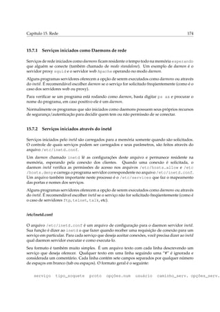 Capítulo 15. Rede 174
15.7.1 Serviços iniciados como Daemons de rede
Serviços de rede iniciados como daemons ﬁcam residente o tempo todo na memória esperando
que alguém se conecte (também chamado de modo standalone). Um exemplo de daemon é o
servidor proxy squid e o servidor web Apache operando no modo daemon.
Alguns programas servidores oferecem a opção de serem executados como daemons ou através
do inetd. É recomendável escolher daemon se o serviço for solicitado freqüentemente (como é o
caso dos servidores web ou proxy).
Para veriﬁcar se um programa está rodando como daemon, basta digitar ps ax e procurar o
nome do programa, em caso positivo ele é um daemon.
Normalmente os programas que são iniciados como daemons possuem seus próprios recursos
de segurança/autenticação para decidir quem tem ou não permissão de se conectar.
15.7.2 Serviços iniciados através do inetd
Serviços iniciados pelo inetd são carregados para a memória somente quando são solicitados.
O controle de quais serviços podem ser carregados e seus parâmetros, são feitos através do
arquivo /etc/inetd.conf.
Um daemon chamado inetd lê as conﬁgurações deste arquivo e permanece residente na
memória, esperando pela conexão dos clientes. Quando uma conexão é solicitada, o
daemon inetd veriﬁca as permissões de acesso nos arquivos /etc/hosts.allow e /etc
/hosts.deny e carrega o programa servidor correspondente no arquivo /etc/inetd.conf.
Um arquivo também importante neste processo é o /etc/services que faz o mapeamento
das portas e nomes dos serviços.
Alguns programas servidores oferecem a opção de serem executados como daemons ou através
do inetd. É recomendável escolher inetd se o serviço não for solicitado freqüentemente (como é
o caso de servidores ftp, telnet, talk, etc).
/etc/inetd.conf
O arquivo /etc/inetd.conf é um arquivo de conﬁguração para o daemon servidor inetd.
Sua função é dizer ao inetd o que fazer quando receber uma requisição de conexão para um
serviço em particular. Para cada serviço que deseja aceitar conexões, você precisa dizer ao inetd
qual daemon servidor executar e como executa-lo.
Seu formato é também muito simples. É um arquivo texto com cada linha descrevendo um
serviço que deseja oferecer. Qualquer texto em uma linha seguindo uma “#” é ignorada e
considerada um comentário. Cada linha contém sete campos separados por qualquer número
de espaços em branco (tab ou espaços). O formato geral é o seguinte:
serviço tipo_soquete proto opções.num usuário caminho_serv. opções_serv.
 