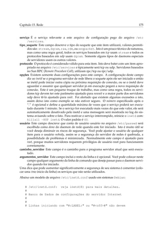 Capítulo 15. Rede 175
serviço É o serviço relevante a este arquivo de conﬁguração pego do arquivo /etc
/services.
tipo_soquete Este campo descreve o tipo do soquete que este item utilizará, valores permiti-
dos são: stream, dgram, raw, rdm, ou seqpacket. Isto é um pouco técnico de natureza,
mas como uma regra geral, todos os serviços baseados em tcp usam stream e todos os
protocolos baseados em udp usam dgram. Somente alguns tipos de daemons especiais
de servidores usam os outros valores.
protocolo O protocolo é considerado válido para esta item. Isto deve bater com um item apro-
priado no arquivo /etc/services e tipicamente será tcp ou udp. Servidores baseados
no Sun RPC (Remote Procedure Call), utilizam rpc/tcp ou rpc/udp.
opções Existem somente duas conﬁgurações para este campo. A conﬁguração deste campo
diz ao inetd se o programa servidor de rede libera o soquete após ele ser iniciado e então
se inetd pode iniciar outra cópia na próxima requisição de conexão, ou se o inetd deve
aguardar e assumir que qualquer servidor já em execução pegará a nova requisição de
conexão. Este é um pequeno truque de trabalho, mas como uma regra, todos os servi-
dores tcp devem ter este parâmetro ajustado para nowait e a maior parte dos servidores
udp deve tê-lo ajustado para wait. Foi alertado que existem algumas excessões a isto,
assim deixo isto como exemplo se não estiver seguro. O número especiﬁcado após o
“.” é opcional e deﬁne a quantidade máxima de vezes que o serviço poderá ser execu-
tado durante 1 minuto. Se o serviço for executado mais vezes do que este valor, ele será
automaticamente desativado pelo inetd e uma mensagem será mostrada no log do sis-
tema avisando sobre o fato. Para reativar o serviço interrompido, reinicie o inetd com:
killall -HUP inetd. O valor padrão é 40.
usuário Este campo descreve que conta de usuário usuário no arquivo /etc/passwd será
escolhida como dono do daemon de rede quando este for iniciado. Isto é muito útil se
você deseja diminuir os riscos de segurança. Você pode ajustar o usuário de qualquer
item para o usuário nobody, assim se a segurança do servidor de redes é quebrada, a
possibilidade de problemas é minimizada. Normalmente este campo é ajustado para
root, porque muitos servidores requerem privilégios de usuário root para funcionarem
corretamente.
caminho_servidor Este campo é o caminho para o programa servidor atual que será execu-
tado.
argumentos_servidor Este campo inclui o resto da linha e é opcional. Você pode colocar neste
campo qualquer argumento da linha de comando que deseje passar para o daemon servi-
dor quando for iniciado.
Uma dica que pode aumentar signiﬁcativamente a segurança de seu sistema é comentar (colo-
car uma #no inicio da linha) os serviços que não serão utilizados.
Abaixo um modelo de arquivo /etc/inetd.conf usado em sistemas Debian:
# /etc/inetd.conf: veja inetd(8) para mais detalhes.
#
# Banco de Dados de configurações do servidor Internet
#
#
# Linhas iniciando com "#:LABEL:" ou "#<off>#" não devem
 