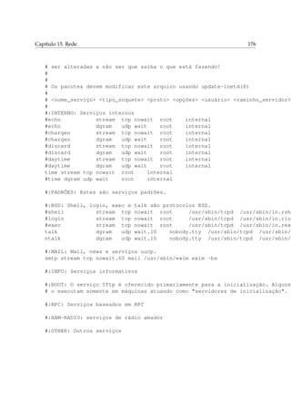 Capítulo 15. Rede 176
# ser alteradas a não ser que saiba o que está fazendo!
#
#
# Os pacotes devem modificar este arquivo usando update-inetd(8)
#
# <nome_serviço> <tipo_soquete> <proto> <opções> <usuário> <caminho_servidor>
#
#:INTERNO: Serviços internos
#echo stream tcp nowait root internal
#echo dgram udp wait root internal
#chargen stream tcp nowait root internal
#chargen dgram udp wait root internal
#discard stream tcp nowait root internal
#discard dgram udp wait root internal
#daytime stream tcp nowait root internal
#daytime dgram udp wait root internal
time stream tcp nowait root internal
#time dgram udp wait root internal
#:PADRÕES: Estes são serviços padrões.
#:BSD: Shell, login, exec e talk são protocolos BSD.
#shell stream tcp nowait root /usr/sbin/tcpd /usr/sbin/in.rshd
#login stream tcp nowait root /usr/sbin/tcpd /usr/sbin/in.rlog
#exec stream tcp nowait root /usr/sbin/tcpd /usr/sbin/in.rexe
talk dgram udp wait.10 nobody.tty /usr/sbin/tcpd /usr/sbin/i
ntalk dgram udp wait.10 nobody.tty /usr/sbin/tcpd /usr/sbin/i
#:MAIL: Mail, news e serviços uucp.
smtp stream tcp nowait.60 mail /usr/sbin/exim exim -bs
#:INFO: Serviços informativos
#:BOOT: O serviço Tftp é oferecido primariamente para a inicialização. Alguns
# o executam somente em máquinas atuando como "servidores de inicialização".
#:RPC: Serviços baseados em RPC
#:HAM-RADIO: serviços de rádio amador
#:OTHER: Outros serviços
 