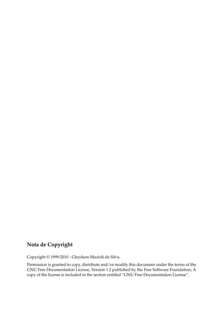Nota de Copyright
Copyright © 1999-2010 - Gleydson Mazioli da Silva.
Permission is granted to copy, distribute and/or modify this document under the terms of the
GNU Free Documentation License, Version 1.2 published by the Free Software Foundation; A
copy of the license is included in the section entitled “GNU Free Documentation License”.
 