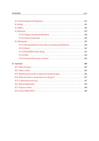 SUMÁRIO xviii
31.9 Documentação de Programas . . . . . . . . . . . . . . . . . . . . . . . . . . . . . . 351
31.10FAQ . . . . . . . . . . . . . . . . . . . . . . . . . . . . . . . . . . . . . . . . . . . . . 351
31.11RFC’s . . . . . . . . . . . . . . . . . . . . . . . . . . . . . . . . . . . . . . . . . . . . 352
31.12Internet . . . . . . . . . . . . . . . . . . . . . . . . . . . . . . . . . . . . . . . . . . . 355
31.12.1 Páginas Internet de Referência . . . . . . . . . . . . . . . . . . . . . . . . . 356
31.12.2 Listas de discussão . . . . . . . . . . . . . . . . . . . . . . . . . . . . . . . . 358
31.13Netiqueta . . . . . . . . . . . . . . . . . . . . . . . . . . . . . . . . . . . . . . . . . . 359
31.13.1 Recomendações Gerais sobre a Comunicação Eletrônica . . . . . . . . . . 360
31.13.2 Email . . . . . . . . . . . . . . . . . . . . . . . . . . . . . . . . . . . . . . . . 361
31.13.3 ICQ/MSN/Gtalk/Skype . . . . . . . . . . . . . . . . . . . . . . . . . . . . 361
31.13.4 Talk . . . . . . . . . . . . . . . . . . . . . . . . . . . . . . . . . . . . . . . . . 362
31.13.5 Listas de Discussão via Email . . . . . . . . . . . . . . . . . . . . . . . . . . 362
32 Apêndice 365
32.1 Sobre este guia . . . . . . . . . . . . . . . . . . . . . . . . . . . . . . . . . . . . . . . 365
32.2 Sobre o Autor . . . . . . . . . . . . . . . . . . . . . . . . . . . . . . . . . . . . . . . 366
32.3 Referências de auxílio ao desenvolvimento do guia . . . . . . . . . . . . . . . . . 366
32.4 Onde encontrar a versão mais nova do guia? . . . . . . . . . . . . . . . . . . . . . 367
32.5 Colaboradores do Guia . . . . . . . . . . . . . . . . . . . . . . . . . . . . . . . . . . 367
32.6 Marcas Registradas . . . . . . . . . . . . . . . . . . . . . . . . . . . . . . . . . . . . 368
32.7 Futuras versões . . . . . . . . . . . . . . . . . . . . . . . . . . . . . . . . . . . . . . 368
32.8 Chave Pública PGP . . . . . . . . . . . . . . . . . . . . . . . . . . . . . . . . . . . . 368
 