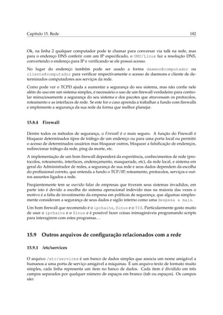Capítulo 15. Rede 182
Ok, na linha 2 qualquer computador pode te chamar para conversar via talk na rede, mas
para o endereço DNS conferir com um IP especiﬁcado, o GNU/Linux faz a resolução DNS,
convertendo o endereço para IP e veriﬁcando se ele possui acesso.
No lugar do endereço também pode ser usado a forma daemon@computador ou
cliente@computador para veriﬁcar respectivamente o acesso de daemons e cliente de de-
terminados computadores aos serviços da rede.
Como pode ver o TCPD ajuda a aumentar a segurança do seu sistema, mas não conﬁe nele
além do uso em um sistema simples, é necessário o uso de um ﬁrewall verdadeiro para contro-
lar minuciosamente a segurança do seu sistema e dos pacotes que atravessam os protocolos,
roteamento e as interfaces de rede. Se este for o caso aprenda a trabalhar a fundo com ﬁrewalls
e implemente a segurança da sua rede da forma que melhor planejar.
15.8.4 Firewall
Dentre todos os métodos de segurança, o Firewall é o mais seguro. A função do Firewall é
bloquear determinados tipos de tráfego de um endereço ou para uma porta local ou permitir
o acesso de determinados usuários mas bloquear outros, bloquear a falsiﬁcação de endereços,
redirecionar tráfego da rede, ping da morte, etc.
A implementação de um bom ﬁrewall dependerá da experiência, conhecimentos de rede (pro-
tocolos, roteamento, interfaces, endereçamento, masquerade, etc), da rede local, e sistema em
geral do Administrador de redes, a segurança de sua rede e seus dados dependem da escolha
do proﬁssional correto, que entenda a fundo o TCP/IP, roteamento, protocolos, serviços e out-
ros assuntos ligados a rede.
Freqüentemente tem se ouvido falar de empresas que tiveram seus sistemas invadidos, em
parte isto é devido a escolha do sistema operacional indevido mas na maioria das vezes o
motivo é a falta de investimento da empresa em políticas de segurança, que algumas simples-
mente consideram a segurança de seus dados e sigilo interno como uma despesa a mais.
Um bom ﬁrewall que recomendo é o ipchains, Sinus e o TIS. Particularmente gosto muito
de usar o ipchains e o Sinus e é possível fazer coisas inimagináveis programando scripts
para interagirem com estes programas...
15.9 Outros arquivos de conﬁguração relacionados com a rede
15.9.1 /etc/services
O arquivo /etc/services é um banco de dados simples que associa um nome amigável a
humanos a uma porta de serviço amigável a máquinas. É um arquivo texto de formato muito
simples, cada linha representa um item no banco de dados. Cada item é dividido em três
campos separados por qualquer número de espaços em branco (tab ou espaços). Os campos
são:
 
