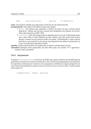 Capítulo 15. Rede 183
nome porta/protocolo apelido # comentário
name Uma palavra simples que representa o nome do serviço sendo descrito.
porta/protocolo Este campo é dividido em dois sub-campos.
• porta - Um número que especiﬁca o número da porta em que o serviço estará
disponível. Muitos dos serviços comuns tem designados um número de serviço.
Estes estão descritos no RFC-1340.
• protocolo - Este sub-campo pode ser ajustado para tcp ou udp. É importante notar
que o item 18/tcp é muito diferente do item 18/udp e que não existe razão técnica
porque o mesmo serviço precisa existir em ambos. Normalmente o senso comum
prevalece e que somente se um serviço esta disponível em ambos os protocolos tcp
e udp, você precisará especiﬁcar ambos.
apelidos Outros nomes podem ser usados para se referir a entrada deste serviço.
comentário Qualquer texto aparecendo em uma linha após um caracter “#” é ignorado e
tratado como comentário.
15.9.2 /etc/protocols
O arquivo /etc/protocols é um banco de dados que mapeia números de identiﬁcação de
protocolos novamente em nomes de protocolos. Isto é usado por programadores para permiti-
los especiﬁcar protocolos por nomes em seus programas e também por alguns programas tal
como tcpdump permitindo-os mostrar nomes ao invés de números em sua saída. A sintaxe geral
deste arquivo é:
nomeprotocolo número apelidos
 