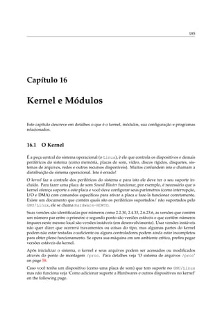 185
Capítulo 16
Kernel e Módulos
Este capítulo descreve em detalhes o que é o kernel, módulos, sua conﬁguração e programas
relacionados.
16.1 O Kernel
É a peça central do sistema operacional (o Linux), é ele que controla os dispositivos e demais
periféricos do sistema (como memória, placas de som, vídeo, discos rígidos, disquetes, sis-
temas de arquivos, redes e outros recursos disponíveis). Muitos confundem isto e chamam a
distribuição de sistema operacional. Isto é errado!
O kernel faz o controle dos periféricos do sistema e para isto ele deve ter o seu suporte in-
cluído. Para fazer uma placa de som Sound Blaster funcionar, por exemplo, é necessário que o
kernel ofereça suporte a este placa e você deve conﬁgurar seus parâmetros (como interrupção,
I/O e DMA) com comandos especíﬁcos para ativar a placa e faze-la funcionar corretamente.
Existe um documento que contém quais são os periféricos suportados/ não suportados pelo
GNU/Linux, ele se chama Hardware-HOWTO.
Suas versões são identiﬁcadas por números como 2.2.30, 2.4.33, 2.6.23.6, as versões que contém
um número par entre o primeiro e segundo ponto são versões estáveis e que contém números
ímpares neste mesmo local são versões instáveis (em desenvolvimento). Usar versões instáveis
não quer dizer que ocorrerá travamentos ou coisas do tipo, mas algumas partes do kernel
podem não estar testadas o suﬁciente ou alguns controladores podem ainda estar incompletos
para obter pleno funcionamento. Se opera sua máquina em um ambiente crítico, preﬁra pegar
versões estáveis do kernel.
Após inicializar o sistema, o kernel e seus arquivos podem ser acessados ou modiﬁcados
através do ponto de montagem /proc. Para detalhes veja ‘O sistema de arquivos /proc’
on page 58.
Caso você tenha um dispositivo (como uma placa de som) que tem suporte no GNU/Linux
mas não funciona veja ‘Como adicionar suporte a Hardwares e outros dispositivos no kernel’
on the following page.
 