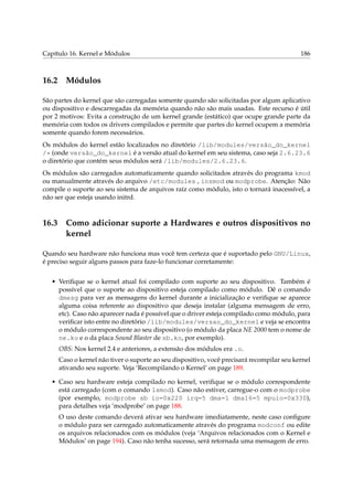Capítulo 16. Kernel e Módulos 186
16.2 Módulos
São partes do kernel que são carregadas somente quando são solicitadas por algum aplicativo
ou dispositivo e descarregadas da memória quando não são mais usadas. Este recurso é útil
por 2 motivos: Evita a construção de um kernel grande (estático) que ocupe grande parte da
memória com todos os drivers compilados e permite que partes do kernel ocupem a memória
somente quando forem necessários.
Os módulos do kernel estão localizados no diretório /lib/modules/versão_do_kernel
/* (onde versão_do_kernel é a versão atual do kernel em seu sistema, caso seja 2.6.23.6
o diretório que contém seus módulos será /lib/modules/2.6.23.6.
Os módulos são carregados automaticamente quando solicitados através do programa kmod
ou manualmente através do arquivo /etc/modules , insmod ou modprobe. Atenção: Não
compile o suporte ao seu sistema de arquivos raíz como módulo, isto o tornará inacessível, a
não ser que esteja usando initrd.
16.3 Como adicionar suporte a Hardwares e outros dispositivos no
kernel
Quando seu hardware não funciona mas você tem certeza que é suportado pelo GNU/Linux,
é preciso seguir alguns passos para faze-lo funcionar corretamente:
• Veriﬁque se o kernel atual foi compilado com suporte ao seu dispositivo. Também é
possível que o suporte ao dispositivo esteja compilado como módulo. Dê o comando
dmesg para ver as mensagens do kernel durante a inicialização e veriﬁque se aparece
alguma coisa referente ao dispositivo que deseja instalar (alguma mensagem de erro,
etc). Caso não aparecer nada é possível que o driver esteja compilado como módulo, para
veriﬁcar isto entre no diretório /lib/modules/versao_do_kernel e veja se encontra
o módulo correspondente ao seu dispositivo (o módulo da placa NE 2000 tem o nome de
ne.ko e o da placa Sound Blaster de sb.ko, por exemplo).
OBS: Nos kernel 2.4 e anteriores, a extensão dos módulos era .o.
Caso o kernel não tiver o suporte ao seu dispositivo, você precisará recompilar seu kernel
ativando seu suporte. Veja ‘Recompilando o Kernel’ on page 189.
• Caso seu hardware esteja compilado no kernel, veriﬁque se o módulo correspondente
está carregado (com o comando lsmod). Caso não estiver, carregue-o com o modprobe
(por exemplo, modprobe sb io=0x220 irq=5 dma=1 dma16=5 mpuio=0x330),
para detalhes veja ‘modprobe’ on page 188.
O uso deste comando deverá ativar seu hardware imediatamente, neste caso conﬁgure
o módulo para ser carregado automaticamente através do programa modconf ou edite
os arquivos relacionados com os módulos (veja ‘Arquivos relacionados com o Kernel e
Módulos’ on page 194). Caso não tenha sucesso, será retornada uma mensagem de erro.
 