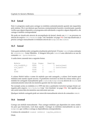 Capítulo 16. Kernel e Módulos 187
16.4 kmod
Este é o programa usado para carregar os módulos automaticamente quando são requeridos
pelo sistema. Ele é um daemon que funciona constantemente fazendo a monitoração, quando
veriﬁca que algum dispositivo ou programa está solicitando o suporte a algum dispositivo, ele
carrega o módulo correspondente.
Ele pode ser desativado através da recompilação do kernel, dando um kill no processo ou
através do arquivo /etc/modules (veja ‘/etc/modules’ on page 194. Caso seja desativado, é
preciso carregar manualmente os módulos através do modprobe ou insmod.
16.5 lsmod
Lista quais módulos estão carregados atualmente pelo kernel. O nome lsmod é uma contração
de ls+módulos - Listar Módulos. A listagem feita pelo lsmod é uma alternativa ao uso do
comando cat /proc/modules.
A saída deste comando tem a seguinte forma:
Module Size Pages Used by
nls_iso8859_1 8000 1 1 (autoclean)
nls_cp437 3744 1 1 (autoclean)
ne 6156 2 1
8390 8390 2 [ne] 0
A coluna Module indica o nome do módulo que está carregado, a coluna Used mostra qual
módulos está usando aquele recurso. O parâmetro (autoclean) no ﬁnal da coluna indica que o
módulo foi carregado manualmente (pelo insmod ou modprobe) ou através do kmod e será
automaticamente removido da memória quando não for mais usado.
No exemplo acima os módulos ne e 8390 não tem o parâmetro (autoclean) porque foram car-
regados pelo arquivo /etc/modules (veja ‘/etc/modules’ on page 194). Isto signiﬁca que
não serão removidos da memória caso estiverem sem uso.
Qualquer módulo carregado pode ser removido manualmente através do comandos rmmod.
16.6 insmod
Carrega um módulo manualmente. Para carregar módulos que dependem de outros módu-
los para que funcionem, você duas opções: Carregar os módulos manualmente ou usar o
modprobe que veriﬁca e carrega as dependências correspondentes.
A sintaxe do comando é: insmod [módulo] [opções_módulo]
Onde:
 