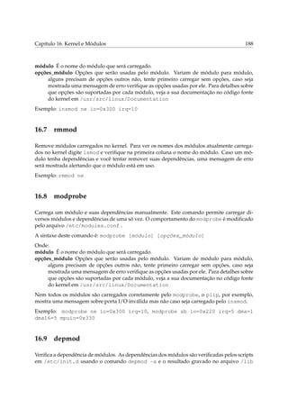 Capítulo 16. Kernel e Módulos 188
módulo É o nome do módulo que será carregado.
opções_módulo Opções que serão usadas pelo módulo. Variam de módulo para módulo,
alguns precisam de opções outros não, tente primeiro carregar sem opções, caso seja
mostrada uma mensagem de erro veriﬁque as opções usadas por ele. Para detalhes sobre
que opções são suportadas por cada módulo, veja a sua documentação no código fonte
do kernel em /usr/src/linux/Documentation
Exemplo: insmod ne io=0x300 irq=10
16.7 rmmod
Remove módulos carregados no kernel. Para ver os nomes dos módulos atualmente carrega-
dos no kernel digite lsmod e veriﬁque na primeira coluna o nome do módulo. Caso um mó-
dulo tenha dependências e você tentar remover suas dependências, uma mensagem de erro
será mostrada alertando que o módulo está em uso.
Exemplo: rmmod ne
16.8 modprobe
Carrega um módulo e suas dependências manualmente. Este comando permite carregar di-
versos módulos e dependências de uma só vez. O comportamento do modprobe é modiﬁcado
pelo arquivo /etc/modules.conf .
A sintaxe deste comando é: modprobe [módulo] [opções_módulo]
Onde:
módulo É o nome do módulo que será carregado.
opções_módulo Opções que serão usadas pelo módulo. Variam de módulo para módulo,
alguns precisam de opções outros não, tente primeiro carregar sem opções, caso seja
mostrada uma mensagem de erro veriﬁque as opções usadas por ele. Para detalhes sobre
que opções são suportadas por cada módulo, veja a sua documentação no código fonte
do kernel em /usr/src/linux/Documentation
Nem todos os módulos são carregados corretamente pelo modprobe, o plip, por exemplo,
mostra uma mensagem sobre porta I/O inválida mas não caso seja carregado pelo insmod.
Exemplo: modprobe ne io=0x300 irq=10, modprobe sb io=0x220 irq=5 dma=1
dma16=5 mpuio=0x330
16.9 depmod
Veriﬁca a dependência de módulos. As dependências dos módulos são veriﬁcadas pelos scripts
em /etc/init.d usando o comando depmod -a e o resultado gravado no arquivo /lib
 