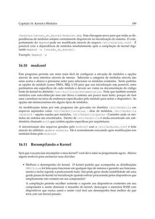 Capítulo 16. Kernel e Módulos 189
/modules/versao_do_kernel/modules.dep. Esta checagem serve para que todas as de-
pendências de módulos estejam corretamente disponíveis na inicialização do sistema. O com-
portamento do depmod pode ser modiﬁcado através do arquivo /etc/modules.conf . É
possível criar a dependência de módulos imediatamente após a compilação do kernel digi-
tando depmod -a [versão_do_kernel].
Exemplo: depmod -a
16.10 modconf
Este programa permite um meio mais fácil de conﬁgurar a ativação de módulos e opções
através de uma interface através de menus. Selecione a categoria de módulos através das
setas acima e abaixo e pressione enter para selecionar os módulos existentes. Serão pedidas
as opções do módulo (como DMA, IRQ, I/O) para que sua inicialização seja possível, estes
parâmetros são especíﬁcos de cada módulo e devem ser vistos na documentação do código
fonte do kernel no diretório /usr/src/linux/Documentation. Note que também existem
módulos com auto-detecção mas isto deixa o sistema um pouco mais lento, porque ele fará
uma varredura na faixa de endereços especiﬁcados pelo módulo para achar o dispositivo. As
opções são desnecessárias em alguns tipos de módulos.
As modiﬁcações feitas por este programa são gravadas no diretório /etc/modutils em
arquivos separados como /etc/modutils/alias - alias de módulos, /etc/modutils
/modconf - opções usadas por módulos, /etc/modutils/paths - Caminho onde os mó-
dulos do sistema são encontrados. Dentro de /etc/modutils é ainda encontrado um sub-
diretório chamado arch que contém opções especíﬁcas por arquiteturas.
A sincronização dos arquivos gerados pelo modconf com o /etc/modules.conf é feita
através do utilitário update-modules. Ele é normalmente executado após modiﬁcações nos
módulos feitas pelo modconf.
16.11 Recompilando o Kernel
Será que vou precisar recompilar o meu kernel? você deve estar se perguntando agora. Abaixo
alguns motivos para esclarecer suas dúvidas:
• Melhora o desempenho do kernel. O kernel padrão que acompanha as distribuições
GNU/Linux foi feito para funcionar em qualquer tipo de sistema e garantir seu funciona-
mento e inclui suporte a praticamente tudo. Isto pode gerar desde instabilidade até uma
grade pausa do kernel na inicialização quando estiver procurando pelos dispositivos que
simplesmente não existem em seu computador!
A compilação permite escolher somente o suporte aos dispositivos existentes em seu
computador e assim diminuir o tamanho do kernel, desocupar a memória RAM com
dispositivos que nunca usará e assim você terá um desempenho bem melhor do que
teria com um kernel pesado.
 
