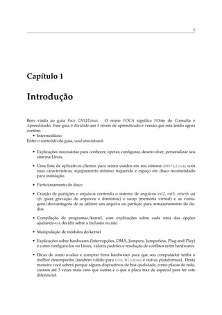 1
Capítulo 1
Introdução
Bem vindo ao guia Foca GNU/Linux. O nome FOCA signiﬁca FOnte de Consulta e
Aprendizado. Este guia é dividido em 3 níveis de aprendizado e versão que esta lendo agora
contém:
• Intermediário
Entre o conteúdo do guia, você encontrará:
• Explicações necessárias para conhecer, operar, conﬁgurar, desenvolver, personalizar seu
sistema Linux.
• Uma lista de aplicativos clientes para serem usados em seu sistema GNU/Linux, com
suas características, equipamento mínimo requerido e espaço em disco recomendado
para instalação.
• Particionamento de disco
• Criação de partições e arquivos contendo o sistema de arquivos ext2, ext3, reiserfs ou
xfs (para gravação de arquivos e diretórios) e swap (memória virtual) e as vanta-
gens/desvantagens de se utilizar um arquivo ou partição para armazenamento de da-
dos.
• Compilação de programas/kernel, com explicações sobre cada uma das opções
ajudando-o a decidir sobre a inclusão ou não.
• Manipulação de módulos do kernel
• Explicações sobre hardwares (Interrupções, DMA, Jumpers, Jumperless, Plug-and-Play)
e como conﬁgura-los no Linux, valores padrões e resolução de conﬂitos entre hardwares.
• Dicas de como avaliar e comprar bons hardwares para que seu computador tenha o
melhor desempenho (também válido para DOS, Windows e outras plataformas). Desta
maneira você saberá porque alguns dispositivos de boa qualidade, como placas de rede,
custam até 3 vezes mais caro que outras e o que a placa traz de especial para ter este
diferencial.
 