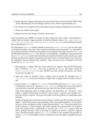 Capítulo 16. Kernel e Módulos 190
• Incluir suporte a alguns hardwares que estão desativados no kernel padrão (SMP, APM,
ACPI, Virtualização, Firewall, Bridge, memory cards, drivers experimentais, etc).
• Se aventurar em compilar um kernel (sistema operacional) personalizado em seu sistema.
• Tornar seu sistema mais seguro
• Impressionar os seus amigos, tentando coisas novas.
Serão necessários uns 300Mb de espaço em disco disponível para copiar e descompactar o
código fonte do kernel e alguns pacotes de desenvolvimento como o gcc, cpp, binutils,
gcc-i386-gnu, bin86, make, dpkg-dev, perl, kernel-package (os três últimos somente
para a distribuição Debian).
Na distribuição Debian, o melhor método é através do kernel-package que faz tudo para
você (menos escolher o que terá o não o suporte no kernel) e gera um pacote .deb que poderá
ser usado para instalar o kernel em seu sistema ou em qualquer outro que execute a Debian ou
distribuições baseadas (Ubuntu, etc). Devido a sua facilidade, a compilação do kernel através
do kernel-package é muito recomendado para usuários iniciantes e para aqueles que usam
somente um kernel no sistema (é possível usar mais de dois ao mesmo tempo, veja o processo
de compilação manual adiante neste capítulo). Siga este passos para recompilar seu kernel
através do kernel-package:
1 Descompacte o código fonte do kernel (através do arquivo linux-2.6.XX.XX.tar.bz2)
para o diretório /usr/src. Caso use os pacotes da Debian eles terão o nome de
kernel-source-2.6.XX.XX, para detalhes de como instalar um pacote, veja ‘Insta-
lar pacotes’ on page 225.
2 Após isto, entre no diretório onde o código fonte do kernel foi instalado com cd
/usr/src/linux (este será assumido o lugar onde o código fonte do kernel se encon-
tra).
3 Como usuário root, digite make config. Você também pode usar make menuconfig
(conﬁguração através de menus) ou make xconfig (conﬁguração em modo gráﬁco)
mas precisará de pacotes adicionais para que estes dois funcionem corretamente.
Serão feitas perguntas sobre se deseja suporte a tal dispositivo, etc. Pressione Y para
incluir o suporte diretamente no kernel, M para incluir o suporte como módulo ou N
para não incluir o suporte. Note que nem todos os drivers podem ser compilados como
módulos.
Escolha as opções que se encaixam em seu sistema. se estiver em dúvida sobre a pergunta
digite ? e tecle Enter para ter uma explicação sobre o que aquela opção faz. Se não souber
do que se trata, recomendo incluir a opção (pressionando Y ou M. Este passo pode levar
entre 5 minutos e 1 Hora (usuários que estão fazendo isto pela primeira vez tendem a
levar mais tempo lendo e conhecendo os recursos que o GNU/Linux possui, antes de
tomar qualquer decisão). Não se preocupe se esquecer de incluir o suporte a alguma
coisa, você pode repetir o passo make config (todas as suas escolhas são gravadas no
arquivo .config), recompilar o kernel e instalar em cima do antigo a qualquer hora que
quiser.
 