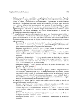 Capítulo 16. Kernel e Módulos 192
6 Digite o comando make para iniciar a compilação do kernel e seus módulos. Aguarde
a compilação, o tempo pode variar dependendo da quantidade de recursos que adi-
cionou ao kernel, a velocidade de seu computador e a quantidade de memória RAM
disponível. Caso tenha acrescentado muitos ítens no Kernel, é possível que o comando
make zImage falhe no ﬁnal (especialmente se o tamanho do kernel estático for maior
que 505Kb). Neste caso use make bzImage. A diferença entre zImage e bzImage é que
o primeiro possui um limite de tamanho porque é descompactado na memória básica
(recomendado para alguns Notebooks), já a bzImage, é descompactada na memória es-
tendida e não possui as limitações da zImage.
7 A compilação neste ponto está completa, você agora tem duas opções para instalar o
kernel: Substituir o kernel anterior pelo recém compilado ou usar os dois. A segunda
questão é recomendável se você não tem certeza se o kernel funcionará corretamente e
deseja iniciar pelo antigo no caso de alguma coisa dar errado. Se você optar por substituir
o kernel anterior:
1 É recomendável renomear o diretório /lib/modules/versão_do_kernel para
/lib/modules/versão_do_kernel.old, isto será útil para restauração com-
pleta dos módulos antigos caso alguma coisa der errado.
2 Execute o comando make modules_install para instalar os módulos do kernel
recém compilado em /lib/modules/versão_do_kernel.
3 Copie o arquivo zImage que contém o kernel de /usr/src/linux/arch/i386
/boot/zImage para /boot/vmlinuz-2.XX.XX (2.XX.XX é a versão do kernel
anterior)
4 Veriﬁque se o link simbólico /vmlinuz aponta para a versão do kernel que com-
pilou atualmente (com ls -la /). Caso contrário, apague o arquivo /vmlinuz
do diretório raíz e crie um novo link com ln -s /boot/vmlinuz-2.XX.Xx
/vmlinuz apontando para o kernel correto.
5 Execute o comando lilo para gerar um novo setor de partida no disco rígido. Para
detalhes veja ‘LILO’ on page 69.
6 Reinicie o sistema (shutdown -r now).
7 Caso tudo esteja funcionando normalmente, apague o diretório antigo de módulos
que salvou e o kernel antigo de /boot. Caso algo tenha dado errado e seu sistema
não inicializa, inicie a partir de um disquete, apague o novo kernel, apague os novos
módulos, renomeie o diretório de módulos antigos para o nome original, ajuste o
link simbólico /vmlinuz para apontar para o antigo kernel e execute o lilo. Após
reiniciar seu computador voltará como estava antes.
Se você optar por manter o kernel anterior e selecionar qual será usado na partida do
sistema (útil para um kernel em testes):
1 Execute o comando make modules_install para instalar os módulos recém
compilados do kernel em /lib/modules/versao_do_kernel.
2 Copie o arquivo zImage que contém o kernel de /usr/src/linux/arch/i386
/boot/zImage para /boot/vmlinuz-2.XX.XX (2.XX.XX é a versão do kernel
anterior)
3 Crie um link simbólico no diretório raíz (/) apontando para o novo kernel. Como
exemplos será usado /vmlinuz-novo.
4 Modiﬁque o arquivo /etc/lilo.conf para incluir a nova imagem de kernel. Por
exemplo:
 