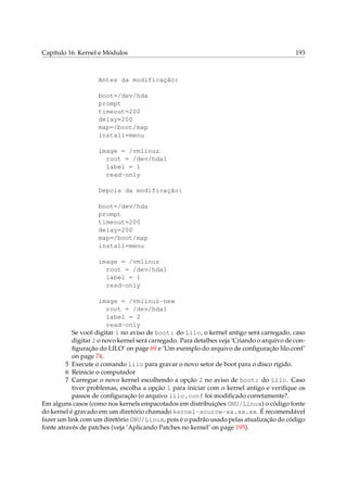 Capítulo 16. Kernel e Módulos 193
Antes da modificação:
boot=/dev/hda
prompt
timeout=200
delay=200
map=/boot/map
install=menu
image = /vmlinuz
root = /dev/hda1
label = 1
read-only
Depois da modificação:
boot=/dev/hda
prompt
timeout=200
delay=200
map=/boot/map
install=menu
image = /vmlinuz
root = /dev/hda1
label = 1
read-only
image = /vmlinuz-new
root = /dev/hda1
label = 2
read-only
Se você digitar 1 no aviso de boot: do Lilo, o kernel antigo será carregado, caso
digitar 2 o novo kernel será carregado. Para detalhes veja ‘Criando o arquivo de con-
ﬁguração do LILO’ on page 69 e ‘Um exemplo do arquivo de conﬁguração lilo.conf’
on page 74.
5 Execute o comando lilo para gravar o novo setor de boot para o disco rígido.
6 Reinicie o computador
7 Carregue o novo kernel escolhendo a opção 2 no aviso de boot: do Lilo. Caso
tiver problemas, escolha a opção 1 para iniciar com o kernel antigo e veriﬁque os
passos de conﬁguração (o arquivo lilo.conf foi modiﬁcado corretamente?.
Em alguns casos (como nos kernels empacotados em distribuições GNU/Linux) o código fonte
do kernel é gravado em um diretório chamado kernel-source-xx.xx.xx. É recomendável
fazer um link com um diretório GNU/Linux, pois é o padrão usado pelas atualização do código
fonte através de patches (veja ‘Aplicando Patches no kernel’ on page 195).
 