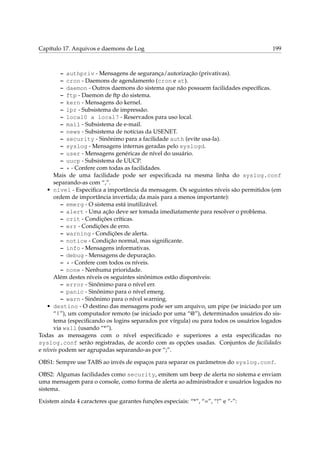 Capítulo 17. Arquivos e daemons de Log 199
– authpriv - Mensagens de segurança/autorização (privativas).
– cron - Daemons de agendamento (cron e at).
– daemon - Outros daemons do sistema que não possuem facilidades especíﬁcas.
– ftp - Daemon de ftp do sistema.
– kern - Mensagens do kernel.
– lpr - Subsistema de impressão.
– local0 a local7 - Reservados para uso local.
– mail - Subsistema de e-mail.
– news - Subsistema de notícias da USENET.
– security - Sinônimo para a facilidade auth (evite usa-la).
– syslog - Mensagens internas geradas pelo syslogd.
– user - Mensagens genéricas de nível do usuário.
– uucp - Subsistema de UUCP.
– * - Confere com todas as facilidades.
Mais de uma facilidade pode ser especiﬁcada na mesma linha do syslog.conf
separando-as com “,”.
• nível - Especiﬁca a importância da mensagem. Os seguintes níveis são permitidos (em
ordem de importância invertida; da mais para a menos importante):
– emerg - O sistema está inutilizável.
– alert - Uma ação deve ser tomada imediatamente para resolver o problema.
– crit - Condições críticas.
– err - Condições de erro.
– warning - Condições de alerta.
– notice - Condição normal, mas signiﬁcante.
– info - Mensagens informativas.
– debug - Mensagens de depuração.
– * - Confere com todos os níveis.
– none - Nenhuma prioridade.
Além destes níveis os seguintes sinônimos estão disponíveis:
– error - Sinônimo para o nível err.
– panic - Sinônimo para o nível emerg.
– warn - Sinônimo para o nível warning.
• destino - O destino das mensagens pode ser um arquivo, um pipe (se iniciado por um
“|”), um computador remoto (se iniciado por uma “@”), determinados usuários do sis-
tema (especiﬁcando os logins separados por vírgula) ou para todos os usuários logados
via wall (usando “*”).
Todas as mensagens com o nível especiﬁcado e superiores a esta especiﬁcadas no
syslog.conf serão registradas, de acordo com as opções usadas. Conjuntos de facilidades
e níveis podem ser agrupadas separando-as por “;”.
OBS1: Sempre use TABS ao invés de espaços para separar os parâmetros do syslog.conf.
OBS2: Algumas facilidades como security, emitem um beep de alerta no sistema e enviam
uma mensagem para o console, como forma de alerta ao administrador e usuários logados no
sistema.
Existem ainda 4 caracteres que garantes funções especiais: “*”, “=”, “!” e “-”:
 