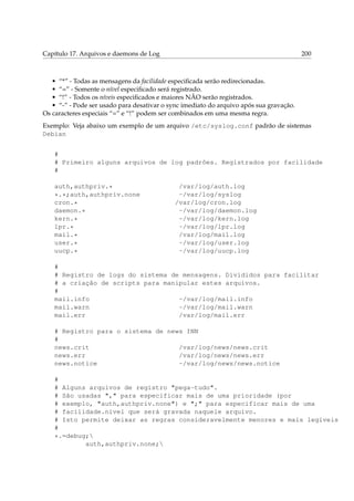Capítulo 17. Arquivos e daemons de Log 200
• “*” - Todas as mensagens da facilidade especiﬁcada serão redirecionadas.
• “=” - Somente o nível especiﬁcado será registrado.
• “!” - Todos os níveis especiﬁcados e maiores NÃO serão registrados.
• “-” - Pode ser usado para desativar o sync imediato do arquivo após sua gravação.
Os caracteres especiais “=” e “!” podem ser combinados em uma mesma regra.
Exemplo: Veja abaixo um exemplo de um arquivo /etc/syslog.conf padrão de sistemas
Debian
#
# Primeiro alguns arquivos de log padrões. Registrados por facilidade
#
auth,authpriv.* /var/log/auth.log
*.*;auth,authpriv.none -/var/log/syslog
cron.* /var/log/cron.log
daemon.* -/var/log/daemon.log
kern.* -/var/log/kern.log
lpr.* -/var/log/lpr.log
mail.* /var/log/mail.log
user.* -/var/log/user.log
uucp.* -/var/log/uucp.log
#
# Registro de logs do sistema de mensagens. Divididos para facilitar
# a criação de scripts para manipular estes arquivos.
#
mail.info -/var/log/mail.info
mail.warn -/var/log/mail.warn
mail.err /var/log/mail.err
# Registro para o sistema de news INN
#
news.crit /var/log/news/news.crit
news.err /var/log/news/news.err
news.notice -/var/log/news/news.notice
#
# Alguns arquivos de registro "pega-tudo".
# São usadas "," para especificar mais de uma prioridade (por
# exemplo, "auth,authpriv.none") e ";" para especificar mais de uma
# facilidade.nível que será gravada naquele arquivo.
# Isto permite deixar as regras consideravelmente menores e mais legíveis
#
*.=debug;
auth,authpriv.none;
 