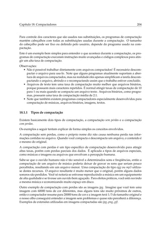 Capítulo 18. Compactadores 204
Para controle dos caracteres que são usados nas substituições, os programas de compactação
mantém cabeçalhos com todas as substituições usadas durante a compactação. O tamanho
do cabeçalho pode ser ﬁxo ou deﬁnido pelo usuário, depende do programa usado na com-
pactação.
Este é um exemplo bem simples para entender o que acontece durante a compactação, os pro-
gramas de compactação executam instruções muito avançadas e códigos complexos para atin-
gir um alta taxa de compactação.
Observações:
• Não é possível trabalhar diretamente com arquivos compactados! É necessário descom-
pactar o arquivo para usa-lo. Note que alguns programas atualmente suportam a aber-
tura de arquivos compactados, mas na realidade eles apenas simpliﬁcam a tarefa descom-
pactando o arquivo, abrindo e o recompactando assim que o trabalho estiver concluído.
• Arquivos de texto tem uma taxa de compactação muito melhor que arquivos binários,
porque possuem mais caracteres repetidos. É normal atingir taxas de compactação de 10
para 1 ou mais quando se compacta um arquivo texto. Arquivos binários, como progra-
mas, possuem uma taxa de compactação média de 2:1.
• Note que também existem programas compactadores especialmente desenvolvidos para
compactação de músicas, arquivos binários, imagens, textos.
18.1.1 Tipos de compactação
Existem basicamente dois tipos de compactação, a compactação sem perdas e a compactação
com perdas.
Os exemplos a seguir tentam explicar de forma simples os conceitos envolvidos.
A compactação sem perdas, como o próprio nome diz não causa nenhuma perda nas infor-
mações contidas no arquivo. Quando você compacta e descompacta um arquivo, o conteúdo é
o mesmo do original.
A compactação com perdas é um tipo especíﬁco de compactação desenvolvido para atingir
altas taxas, porém com perdas parciais dos dados. É aplicada a tipos de arquivos especiais,
como músicas e imagens ou arquivos que envolvam a percepção humana.
Sabe-se que o ouvido humano não é tão sensível a determinados sons e freqüências, então a
compactação de um arquivo de música poderia deixar de gravar os sons que seriam pouco
percebidos, resultando em um arquivo menor. Uma compactação do tipo ogg ou mp3 utiliza-
se destes recursos. O arquivo resultante é muito menor que o original, porém alguns dados
sonoros são perdidos. Você só notaria se estivesse reproduzindo a música em um equipamento
de alta qualidade e se tivesse um ouvido bem aguçado. Para efeitos práticos, você está ouvindo
a mesma música e economizando muito espaço em disco.
Outro exemplo de compactação com perdas são as imagens jpg. Imagine que você tem uma
imagem com 60000 tons de cor diferentes, mas alguns tons são muito próximos de outros,
então o compactador resume para 20000 tons de cor e a imagem terá 1/3 do tamanho original e
o nosso olho conseguirá entender a imagem sem problemas e quase não perceberá a diferença.
Exemplos de extensões utilizadas em imagens compactadas são jpg, png, gif.
 