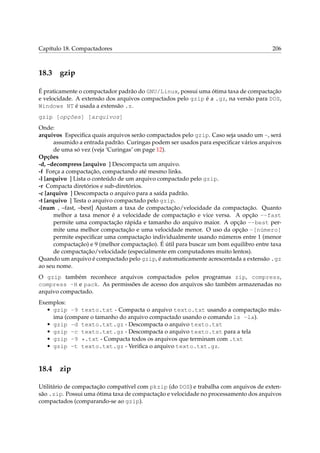 Capítulo 18. Compactadores 206
18.3 gzip
É praticamente o compactador padrão do GNU/Linux, possui uma ótima taxa de compactação
e velocidade. A extensão dos arquivos compactados pelo gzip é a .gz, na versão para DOS,
Windows NT é usada a extensão .z.
gzip [opções] [arquivos]
Onde:
arquivos Especiﬁca quais arquivos serão compactados pelo gzip. Caso seja usado um -, será
assumido a entrada padrão. Curingas podem ser usados para especiﬁcar vários arquivos
de uma só vez (veja ‘Curingas’ on page 12).
Opções
-d, –decompress [arquivo ] Descompacta um arquivo.
-f Força a compactação, compactando até mesmo links.
-l [arquivo ] Lista o conteúdo de um arquivo compactado pelo gzip.
-r Compacta diretórios e sub-diretórios.
-c [arquivo ] Descompacta o arquivo para a saída padrão.
-t [arquivo ] Testa o arquivo compactado pelo gzip.
-[num , –fast, –best] Ajustam a taxa de compactação/velocidade da compactação. Quanto
melhor a taxa menor é a velocidade de compactação e vice versa. A opção --fast
permite uma compactação rápida e tamanho do arquivo maior. A opção --best per-
mite uma melhor compactação e uma velocidade menor. O uso da opção -[número]
permite especiﬁcar uma compactação individualmente usando números entre 1 (menor
compactação) e 9 (melhor compactação). É útil para buscar um bom equilibro entre taxa
de compactação/velocidade (especialmente em computadores muito lentos).
Quando um arquivo é compactado pelo gzip, é automaticamente acrescentada a extensão .gz
ao seu nome.
O gzip também reconhece arquivos compactados pelos programas zip, compress,
compress -H e pack. As permissões de acesso dos arquivos são também armazenadas no
arquivo compactado.
Exemplos:
• gzip -9 texto.txt - Compacta o arquivo texto.txt usando a compactação máx-
ima (compare o tamanho do arquivo compactado usando o comando ls -la).
• gzip -d texto.txt.gz - Descompacta o arquivo texto.txt
• gzip -c texto.txt.gz - Descompacta o arquivo texto.txt para a tela
• gzip -9 *.txt - Compacta todos os arquivos que terminam com .txt
• gzip -t texto.txt.gz - Veriﬁca o arquivo texto.txt.gz.
18.4 zip
Utilitário de compactação compatível com pkzip (do DOS) e trabalha com arquivos de exten-
são .zip. Possui uma ótima taxa de compactação e velocidade no processamento dos arquivos
compactados (comparando-se ao gzip).
 