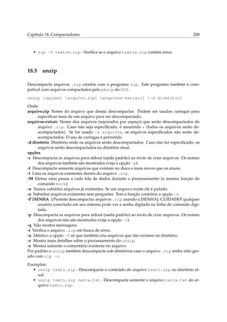 Capítulo 18. Compactadores 208
• zip -T textos.zip - Veriﬁca se o arquivo textos.zip contém erros.
18.5 unzip
Descompacta arquivos .zip criados com o programa zip. Este programa também é com-
patível com arquivos compactados pelo pkzip do DOS.
unzip [opções] [arquivo.zip] [arquivos-extrair] [-d diretório]
Onde:
arquivo.zip Nome do arquivo que deseja descompactar. Podem ser usados curingas para
especiﬁcar mais de um arquivo para ser descompactado.
arquivos-extrair Nome dos arquivos (separados por espaço) que serão descompactados do
arquivo .zip. Caso não seja especiﬁcado, é assumido * (todos os arquivos serão de-
scompactados). Se for usado -x arquivos, os arquivos especiﬁcados não serão de-
scompactados. O uso de curingas é permitido.
-d diretório Diretório onde os arquivos serão descompactados. Caso não for especiﬁcado, os
arquivos serão descompactados no diretório atual.
opções
-c Descompacta os arquivos para stdout (saída padrão) ao invés de criar arquivos. Os nomes
dos arquivos também são mostrados (veja a opção -p).
-f Descompacta somente arquivos que existam no disco e mais novos que os atuais.
-l Lista os arquivos existentes dentro do arquivo .zip.
-M Efetua uma pausa a cada tela de dados durante o processamento (a mesma função do
comando more).
-n Nunca substitui arquivos já existentes. Se um arquivo existe ele é pulado.
-o Substitui arquivos existentes sem perguntar. Tem a função contrária a opção -n.
-P [SENHA ] Permite descompactar arquivos .zip usando a [SENHA]. CUIDADO! qualquer
usuário conectado em seu sistema pode ver a senha digitada na linha de comando digi-
tada.
-p Descompacta os arquivos para stdout (saída padrão) ao invés de criar arquivos. Os nomes
dos arquivos não são mostrados (veja a opção -c).
-q Não mostra mensagens.
-t Veriﬁca o arquivo .zip em busca de erros.
-u Idêntico a opção -f só que também cria arquivos que não existem no diretório.
-v Mostra mais detalhes sobre o processamento do unzip.
-z Mostra somente o comentário existente no arquivo.
Por padrão o unzip também descompacta sub-diretórios caso o arquivo .zip tenha sido ger-
ado com zip -r.
Exemplos:
• unzip texto.zip - Descompacta o conteúdo do arquivo texto.zip no diretório at-
ual.
• unzip texto.zip carta.txt - Descompacta somente o arquivo carta.txt do ar-
quivo texto.zip.
 