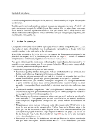 Capítulo 1. Introdução 3
é desenvolvido pensando em repassar um pouco do conhecimento que adquiri ao começar o
uso do Linux.
Também venho recebendo muitos e-mails de pessoas que passaram na prova LPI nível 1 e 2
após estudar usando o guia Foca GNU/Linux. Fico bastante feliz por saber disso, pois nunca
tive a intenção de tornar o guia uma referência livre para estudo da LPI e hoje é usado para
estudo desta difícil certiﬁcação que aborda comandos, serviços, conﬁgurações, segurança, em-
pacotamento, criptograﬁa, etc.
1.1 Antes de começar
Os capítulos Introdução e básico contém explicações teóricas sobre o computador, GNU/Linux,
etc., você pode pular este capítulos caso já conheça estas explicações ou se desejar partir para
a prática e quiser vê-los mais tarde, se lhe interessar.
Se você já é um usuário do DOS e Windows, recomendo ler ‘Para quem esta migrando (ou
pensando em migrar) do DOS/Windows para o Linux’ on page 35. Lá você vai encontrar
comparações de comandos e programas DOS/Windows e GNU/Linux.
Para quem está começando, muita teoria pode atrapalhar o aprendizado, é mais produtivo ver
na prática o que o computador faz e depois porque ele faz isto. Mesmo assim, recomendo ler
estes capítulos pois seu conteúdo pode ser útil...
Coloquei abaixo algumas dicas para um bom começo:
• Recomendo que faça a leitura deste guia e pratique imediatamente o que aprendeu. Isto
facilita o entendimento do programa/comando/conﬁguração.
• É preciso ter interesse em aprender, se você tiver vontade em aprender algo, você terá
menos diﬁculdade do que em algo que não gosta e está se obrigando a aprender.
• Decorar não adianta, pelo contrário, só atrapalha no aprendizado. Você precisa entender
o que o comando faz, deste modo você estará estimulando e desenvolvendo sua inter-
pretação, e entenderá melhor o assunto (talvez até me de uma força para melhorar o guia
;-)
• Curiosidade também é importante. Você talvez possa estar procurando um comando
que mostre os arquivos que contém um certo texto, e isto fará você chegar até o comando
grep, depois você conhecerá suas opções, etc.
• Não desanime vendo outras pessoas que sabem mais que você, lembre-se que ninguém
nasce sabendo :-). Uma pessoa pode ter mais experiência em um assunto no sistema
como compilação de programas, conﬁguração, etc., e você pode ter mais interesse em
redes.
• Ninguém pode saber tudo da noite para o dia, não procure saber TUDO sobre o sis-
tema de uma só vez, senão não entenderá NADA. Caso tenha dúvidas sobre o sis-
tema, procure ler novamente a seção do guia, e caso ainda não tenha entendido pro-
cure ajuda nas página de manual (veja ‘Páginas de Manual’ on page 321), ou nas lis-
tas de discussão (veja ‘Listas de discussão’ on page 358) ou me envie uma mensagem
<gleydson@guiafoca.org>.
• Certamente você buscará documentos na Internet que falem sobre algum assunto que
este guia ainda não explica. Muito cuidado! O GNU/Linux é um sistema que cresce
 
