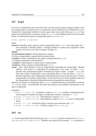 Capítulo 18. Compactadores 211
18.7 bzip2
É um novo compactador que vem sendo cada vez mais usado porque consegue atingir a mel-
hor compactação em arquivos texto se comparado aos já existentes (em conseqüência sua ve-
locidade de compactação também é menor; quase duas vezes mais lento que o gzip). Suas
opções são praticamente as mesmas usadas no gzip e você também pode usa-lo da mesma
forma. A extensão dos arquivos compactados pelo bzip2 é a .bz2
bzip2 [opções] [arquivos]
Onde:
arquivos Especiﬁca quais arquivos serão compactados pelo bzip2. Caso seja usado um -,
será assumido a entrada padrão. Curingas podem ser usados para especiﬁcar vários
arquivos de uma só vez (veja ‘Curingas’ on page 12).
Opções
-d, –decompress [arquivo ] Descompacta um arquivo.
-f Força a compactação, compactando até mesmo links.
-l [arquivo ] Lista o conteúdo de um arquivo compactado pelo bzip2.
-r Compacta diretórios e sub-diretórios.
-c [arquivo ] Descompacta o arquivo para a saída padrão.
-t [arquivo ] Testa o arquivo compactado pelo bzip2.
-[num , –fast, –best] Ajustam a taxa de compactação/velocidade da compactação. Quanto
melhor a taxa menor é a velocidade de compactação e vice versa. A opção --fast
permite uma compactação rápida e tamanho do arquivo maior. A opção --best per-
mite uma melhor compactação e uma velocidade menor. O uso da opção -[número]
permite especiﬁcar uma compactação individualmente usando números entre 1 (menor
compactação) e 9 (melhor compactação). É útil para buscar um bom equilibro entre taxa
de compactação/velocidade (especialmente em computadores muito lentos).
Quando um arquivo é compactado pelo bzip2, é automaticamente acrescentada a extensão
.bz2 ao seu nome. As permissões de acesso dos arquivos são também armazenadas no ar-
quivo compactado.
Exemplos:
• bzip2 -9 texto.txt - Compacta o arquivo texto.txt usando a compactação máx-
ima (compare o tamanho do arquivo compactado usando o comando ls -la).
• bzip2 -d texto.txt.bz2 - Descompacta o arquivo texto.txt
• bzip2 -c texto.txt.bz2 - Descompacta o arquivo texto.txt para a saída padrão
(tela)
• bzip2 -9 *.txt - Compacta todos os arquivos que terminam com .txt
• bzip2 -t texto.txt.bz2 - Veriﬁca o arquivo texto.txt.bz2.
18.8 rar
rar é um compactador desenvolvido por Eugene Roshal e possui versões para GNU/Linux,
DOS, Windows, OS/2 e Macintosh. Trabalha com arquivos de extensão .rar e permite ar-
 