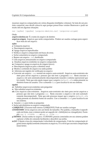 Capítulo 18. Compactadores 212
mazenar arquivos compactados em vários disquetes (múltiplos volumes). Se trata de um pro-
duto comercial, mas decidi coloca-lo aqui porque possui boas versões Shareware e pode ser
muito útil em algumas situações.
rar [ações] [opções] [arquivo-destino.rar] [arquivos-origem]
Onde:
arquivo-destino.rar É o nome do arquivo de destino
arquivos-origem Arquivos que serão compactados. Podem ser usados curingas para especi-
ﬁcar mais de um arquivo.
ações
a Compacta arquivos
x Descompacta arquivos
d Apaga arquivos especiﬁcados
t Veriﬁca o arquivo compactado em busca de erros.
c Inclui comentário no arquivo compactado
r Repara um arquivo .rar daniﬁcado
l Lista arquivos armazenados no arquivo compactado
u Atualiza arquivos existentes no arquivo compactado.
m Compacta e apaga os arquivos de origem (move).
e Descompacta arquivos para o diretório atual
p Mostra o conteúdo do arquivo na saída padrão
rr Adiciona um registro de veriﬁcação no arquivo
s Converte um arquivo .rar normal em arquivo auto-extráctil. Arquivos auto-extrácteis são
úteis para enviar arquivos a pessoas que não tem o programa rar. Basta executar o
arquivo e ele será automaticamente descompactado (usando o sistema operacional que
foi criado). Note que esta opção requer que o arquivo default.sfx esteja presente no
diretório home do usuário. Use o comando find para localiza-lo em seu sistema.
opções
o+ Substitui arquivos já existentes sem perguntar
o- Não substitui arquivos existentes
sfx Cria arquivos auto-extrácteis. Arquivos auto-extrácteis são úteis para enviar arquivos a
pessoas que não tem o programa rar. Basta executar o arquivo e ele será automati-
camente descompactado. Note que este processo requer que o arquivo default.sfx
esteja presente no diretório home do usuário. Use o comando find para localiza-lo em
seu sistema.
y Assume sim para todas as perguntas
r Inclui sub-diretórios no arquivo compactado
x [ARQUIVO ] Processa tudo menos o [ARQUIVO]. Pode ser usados curingas
v[TAMANHO ] Cria arquivos com um limite de tamanho. Por padrão, o tamanho é especiﬁ-
cado em bytes, mas o número pode ser seguido de k (kilobytes) ou m(megabytes). Exem-
plo: rar a -v1440k ... ou rar a -v10m ...
p [SENHA ] Inclui senha no arquivo. CUIDADO, pessoas conectadas em seu sistema podem
capturar a linha de comando facilmente e descobrir sua senha.
m [0-5 ] Ajusta a taxa de compactação/velocidade de compactação. 0 não faz compactação al-
guma (mais rápido) somente armazena os arquivos, 5 é o nível que usa mais compactação
(mais lento).
 