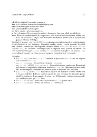 Capítulo 18. Compactadores 213
ed Não inclui diretórios vazios no arquivo
isnd Ativa emissão de sons de alerta pelo programa
ierr Envia mensagens de erro para stderr
inul Desativa todas as mensagens
ow Salva o dono e grupo dos arquivos.
ol Salva links simbólicos no arquivo ao invés do arquivo físico que o link faz referência.
mm[f ] Usa um método especial de compactação para arquivos multimídia (sons, vídeos, etc).
Caso for usado mmf, força o uso do método multimídia mesmo que o arquivo com-
pactado não seja deste tipo.
Os arquivos gerados pelo rar do GNU/Linux podem ser usados em outros sistemas opera-
cionais, basta ter o rar instalado. Quando é usada a opção -v para a criação de múlti-
plos volumes, a numeração dos arquivos é feita na forma: arquivo.rar, arquivo.r00,
arquivo.r01, etc, durante a descompactação os arquivos serão pedidos em ordem. Se
você receber a mensagem cannot modify volume durante a criação de um arquivo .rar,
provavelmente o arquivo já existe. Apague o arquivo existente e tente novamente.
Exemplos:
• rar a texto.rar texto.txt - Compacta o arquivo texto.txt em um arquivo
com o nome texto.rar
• rar x texto.rar - Descompacta o arquivo texto.rar
• rar a -m5 -v1400k textos.rar * - Compacta todos os arquivos do diretório at-
ual, usando a compactação máxima no arquivo textos.rar. Note que o tamanho máx-
imo de cada arquivo é 1440 para ser possível grava-lo em partes para disquetes.
• rar x -v -y textos.rar - Restaura os arquivos em múltiplos volumes criados com
o processo anterior. Todos os arquivos devem ter sido copiados dos disquetes para o
diretório atual antes de prosseguir. A opção -y é útil para não precisar-mos responder
yes a toda pergunta que o rar ﬁzer.
• rar t textos.rar - Veriﬁca se o arquivo textos.rar possui erros.
• rar r textos.rar - Repara um arquivo .rar daniﬁcado.
 