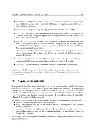 Capítulo 19. A distribuição Debian GNU/Linux 218
• pppconfig - Conﬁgura o computador para se conectar a Internet usando conexão dis-
cada. Após isto, use pon para se conectar a Internet, poff para se desconectar e plog
para monitorar a conexão.
• pppoeconf - Conﬁgura o computador para conectar a internet usando ADSL
• modconf - Permite selecionar os módulos que serão automaticamente carregados na ini-
cialização do sistema. Se requerido pelos módulos os parâmetros I/O, IRQ e DMA tam-
bém podem ser especiﬁcados.
• shadowconfig - Permite ativar ou desativar o suporte a senhas ocultas (shadow pass-
word). Com as senhas ocultas ativadas, as senhas criptografadas dos usuários e grupos
são armazenadas nos arquivos shadow e gshadow respectivamente, que somente po-
dem ser acessadas pelo usuário root.
Isto aumenta consideravelmente a segurança do sistema pois os arquivos passwd e
group contém dados de usuários que devem ter permissão de leitura de todos os
usuários do sistema.
• tasksel - Permite selecionar/modiﬁcar de forma fácil a instalação de pacotes em seu
sistema através da função que sua máquina terá ou do seu perﬁl de usuário.
• tzconfig - Permite modiﬁcar/selecionar o fuso-horário usado na distribuição.
Além destes, a Debian conta com o sistema de conﬁguração baseado no dpkg-reconfigure
que permite conﬁgurar de forma fácil e rápida aspecto de pacotes: dpkg-reconfigure
xserver-xorg.
19.6 Arquivos de inicialização
Os arquivos de inicialização da distribuição Debian (e baseadas nela) estão localizados no
diretório /etc/init.d. Cada daemon (programa residente na memória) ou conﬁguração
especíﬁca possui um arquivo de onde pode ser ativado/desativado. Os sistemas residentes
neste diretório não são ativados diretamente, mas sim através de links existentes nos diretórios
/etc/rc?.d onde cada diretório consiste em um nível de execução do sistema (veja também
a ‘Níveis de Execução’ on the facing page).
Por padrão, você pode usar as seguintes palavras chaves com os arquivos de conﬁguração:
• start - Inicia o daemon ou executa a conﬁguração
• stop - Interrompe a execução de um daemon ou desfaz a conﬁguração feita anterior-
mente (se possível).
• restart - Reinicia a execução de um daemon. É equivalente ao uso de stop e start
mas se aplicam somente a alguns daemons e conﬁgurações, que permitem a interrupção
de execução e reinicio.
Por exemplo, para reconﬁgurar as interfaces de rede do computador, podemos utilizar os
seguintes comandos:
 