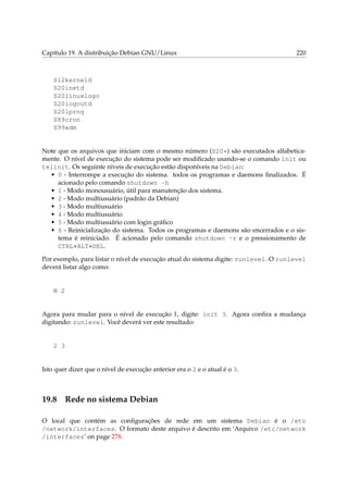 Capítulo 19. A distribuição Debian GNU/Linux 220
S12kerneld
S20inetd
S20linuxlogo
S20logoutd
S20lprng
S89cron
S99xdm
Note que os arquivos que iniciam com o mesmo número (S20*) são executados alfabetica-
mente. O nível de execução do sistema pode ser modiﬁcado usando-se o comando init ou
telinit. Os seguinte níveis de execução estão disponíveis na Debian:
• 0 - Interrompe a execução do sistema. todos os programas e daemons ﬁnalizados. É
acionado pelo comando shutdown -h
• 1 - Modo monousuário, útil para manutenção dos sistema.
• 2 - Modo multiusuário (padrão da Debian)
• 3 - Modo multiusuário
• 4 - Modo multiusuário
• 5 - Modo multiusuário com login gráﬁco
• 6 - Reinicialização do sistema. Todos os programas e daemons são encerrados e o sis-
tema é reiniciado. É acionado pelo comando shutdown -r e o pressionamento de
CTRL+ALT+DEL.
Por exemplo, para listar o nível de execução atual do sistema digite: runlevel. O runlevel
deverá listar algo como:
N 2
Agora para mudar para o nível de execução 1, digite: init 3. Agora conﬁra a mudança
digitando: runlevel. Você deverá ver este resultado:
2 3
Isto quer dizer que o nível de execução anterior era o 2 e o atual é o 3.
19.8 Rede no sistema Debian
O local que contém as conﬁgurações de rede em um sistema Debian é o /etc
/network/interfaces. O formato deste arquivo é descrito em ‘Arquivo /etc/network
/interfaces’ on page 278.
 
