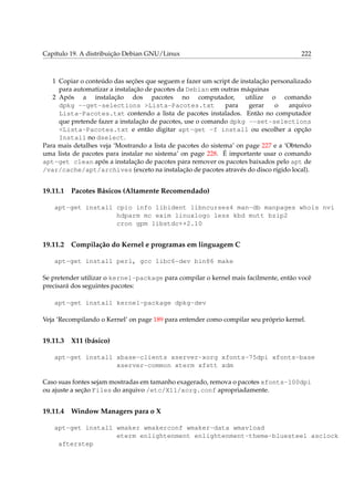 Capítulo 19. A distribuição Debian GNU/Linux 222
1 Copiar o conteúdo das seções que seguem e fazer um script de instalação personalizado
para automatizar a instalação de pacotes da Debian em outras máquinas
2 Após a instalação dos pacotes no computador, utilize o comando
dpkg --get-selections >Lista-Pacotes.txt para gerar o arquivo
Lista-Pacotes.txt contendo a lista de pacotes instalados. Então no computador
que pretende fazer a instalação de pacotes, use o comando dpkg --set-selections
<Lista-Pacotes.txt e então digitar apt-get -f install ou escolher a opção
Install no dselect.
Para mais detalhes veja ‘Mostrando a lista de pacotes do sistema’ on page 227 e a ‘Obtendo
uma lista de pacotes para instalar no sistema’ on page 228. É importante usar o comando
apt-get clean após a instalação de pacotes para remover os pacotes baixados pelo apt de
/var/cache/apt/archives (exceto na instalação de pacotes através do disco rígido local).
19.11.1 Pacotes Básicos (Altamente Recomendado)
apt-get install cpio info libident libncurses4 man-db manpages whois nvi
hdparm mc exim linuxlogo less kbd mutt bzip2
cron gpm libstdc++2.10
19.11.2 Compilação do Kernel e programas em linguagem C
apt-get install perl, gcc libc6-dev bin86 make
Se pretender utilizar o kernel-package para compilar o kernel mais facilmente, então você
precisará dos seguintes pacotes:
apt-get install kernel-package dpkg-dev
Veja ‘Recompilando o Kernel’ on page 189 para entender como compilar seu próprio kernel.
19.11.3 X11 (básico)
apt-get install xbase-clients xserver-xorg xfonts-75dpi xfonts-base
xserver-common xterm xfstt xdm
Caso suas fontes sejam mostradas em tamanho exagerado, remova o pacotes xfonts-100dpi
ou ajuste a seção Files do arquivo /etc/X11/xorg.conf apropriadamente.
19.11.4 Window Managers para o X
apt-get install wmaker wmakerconf wmaker-data wmavload
eterm enlightenment enlightenment-theme-bluesteel asclock
afterstep
 