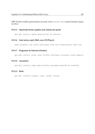 Capítulo 19. A distribuição Debian GNU/Linux 223
OBS: Existem também gerenciadores de seção como o gnome, kde, ocupam bastante espaço
em disco
19.11.5 Impressão (texto e gráﬁco com sistema de spool)
apt-get install lprng magicfilter gs gsfonts
19.11.6 Som (mixer, mp3, Midi, wav, CD-Player)
xmms playmidi cam aumix alsa-base alsa-oss alsamixergui xmcd sox
19.11.7 Programas de Internet (clientes)
apt-get install xchat gaim firefox fetchmail procmail mime-support
19.11.8 Acessórios
apt-get install gimp gimp-nonfree gnotepad openoffice freefont
19.11.9 Rede
apt-get install finger, talk, talkd, telnet
 