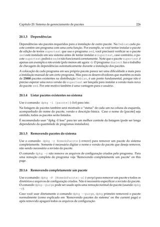 Capítulo 20. Sistema de gerenciamento de pacotes 226
20.1.3 Dependências
Dependências são pacotes requeridos para a instalação de outro pacote. Na Debian cada pa-
cote contém um programa com uma certa função. Por exemplo, se você tentar instalar o pacote
de edição de textos supertext que usa o programa sed, você precisará veriﬁcar se o pacote
sed está instalado em seu sistema antes de tentar instalar o supertext, caso contrário, o pa-
cote supertext pedirá o sed e não funcionará corretamente. Note que o pacote supertext é
apenas um exemplo e não existe (pelo menos até agora :-). O programa dselect faz o trabalho
de checagem de dependências automaticamente durante a instalação dos pacotes.
A colocação de cada programa em seu próprio pacote parece ser uma diﬁculdade a mais para
a instalação manual de um certo programa. Mas para os desenvolvedores que mantém os mais
de 25000 pacotes existentes na distribuição Debian, é um ponto fundamental, porque não é
preciso esperar uma nova versão do supertext ser lançada para instalar a versão mais nova
do pacote sed. Por este motivo também é uma vantagem para o usuário.
20.1.4 Listar pacotes existentes no sistema
Use o comando: dpkg -l [pacote] (–list) para isto.
Na listagem de pacotes também será mostrado o “status” de cada um na coluna da esquerda,
acompanhado do nome do pacote, versão e descrição básica. Caso o nome do [pacote] seja
omitido, todos os pacotes serão listados.
É recomendado usar “dpkg -l|less” para ter um melhor controle da listagem (pode ser longa
dependendo da quantidade de programas instalados).
20.1.5 Removendo pacotes do sistema
Use o comando: dpkg -r NomedoPacote (–remove) para remover um pacote do sistema
completamente. Somente é necessário digitar o nome e versão do pacote que deseja remover,
não sendo necessário a revisão do pacote.
O comando dpkg -r não remove os arquivos de conﬁguração criados pelo programa. Para
uma remoção completa do programa veja ‘Removendo completamente um pacote’ on this
page.
20.1.6 Removendo completamente um pacote
Use o comando: dpkg -P [NomedoPacote|-a] (–purge) para remover um pacote e todos os
diretórios e arquivos de conﬁguração criados. Não é necessário especiﬁcar a revisão do pacote.
O comando dpkg--purge pode ser usado após uma remoção normal do pacote (usando dpkg
-r).
Caso você usar diretamente o comando dpkg --purge, dpkg primeiro removerá o pacote
normalmente (como explicado em ‘Removendo pacotes do sistema’ on the current page) e
após removido apagará todos os arquivos de conﬁguração.
 