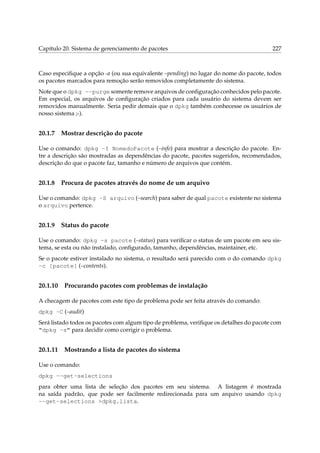 Capítulo 20. Sistema de gerenciamento de pacotes 227
Caso especiﬁque a opção -a (ou sua equivalente –pending) no lugar do nome do pacote, todos
os pacotes marcados para remoção serão removidos completamente do sistema.
Note que o dpkg --purge somente remove arquivos de conﬁguração conhecidos pelo pacote.
Em especial, os arquivos de conﬁguração criados para cada usuário do sistema devem ser
removidos manualmente. Seria pedir demais que o dpkg também conhecesse os usuários de
nosso sistema ;-).
20.1.7 Mostrar descrição do pacote
Use o comando: dpkg -I NomedoPacote (–info) para mostrar a descrição do pacote. En-
tre a descrição são mostradas as dependências do pacote, pacotes sugeridos, recomendados,
descrição do que o pacote faz, tamanho e número de arquivos que contém.
20.1.8 Procura de pacotes através do nome de um arquivo
Use o comando: dpkg -S arquivo (–search) para saber de qual pacote existente no sistema
o arquivo pertence.
20.1.9 Status do pacote
Use o comando: dpkg -s pacote (–status) para veriﬁcar o status de um pacote em seu sis-
tema, se esta ou não instalado, conﬁgurado, tamanho, dependências, maintainer, etc.
Se o pacote estiver instalado no sistema, o resultado será parecido com o do comando dpkg
-c [pacote] (–contents).
20.1.10 Procurando pacotes com problemas de instalação
A checagem de pacotes com este tipo de problema pode ser feita através do comando:
dpkg -C (–audit)
Será listado todos os pacotes com algum tipo de problema, veriﬁque os detalhes do pacote com
“dpkg -s” para decidir como corrigir o problema.
20.1.11 Mostrando a lista de pacotes do sistema
Use o comando:
dpkg --get-selections
para obter uma lista de seleção dos pacotes em seu sistema. A listagem é mostrada
na saída padrão, que pode ser facilmente redirecionada para um arquivo usando dpkg
--get-selections >dpkg.lista.
 