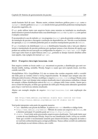 Capítulo 20. Sistema de gerenciamento de pacotes 229
sendo bastante fácil de usar. Mesmo assim, existem interfaces gráﬁcas para o apt como o
synaptic (modo gráﬁco) e o aptitude (modo texto) que permitem poderosas manipulações
de pacotes sugeridos, etc.
O apt pode utilizar tanto com arquivos locais como remotos na instalação ou atualização,
desta maneira é possível atualizar toda a sua distribuição Debian via ftp ou http com apenas
2 simples comandos!
É recomendável o uso do método apt no programa dselect pois ele permite a ordem correta
de instalação de pacotes e checagem e resolução de dependências, etc. Devido a sua facilidade
de operação, o apt é o método preferido para os usuários manipularem pacotes da Debian.
O apt é exclusivo da distribuição Debian e distribuições baseadas nela e tem por objetivo
tornar a manipulação de pacotes poderosa por qualquer pessoa e tem dezenas de opções que
podem ser usadas em sua execução ou conﬁguradas no arquivo /etc/apt/apt.conf. Expli-
carei aqui como fazer as ações básicas com o apt, portanto se desejar maiores detalhes sobre
suas opções, veja a página de manual apt-get.
20.2.1 O arquivo /etc/apt/sources.list
Este arquivo contém os locais onde o apt encontrará os pacotes, a distribuição que será ver-
iﬁcada (stable, testing, unstable, Woody, Sarge) e a seção que será copiada (main, non-free,
contrib, non-US).
Woody(Debian 3.0) e Sarge(Debian 3.1) são os nomes das versões enquanto stable e unstable
são links para as versões estável e testing respectivamente. Se desejar usar sempre uma dis-
tribuição estável (como a Woody), modiﬁque o arquivo sources.list e coloque Woody como
distribuição. Caso você desejar estar sempre atualizado mas é uma pessoa cuidadosa e deseja
ter sempre a última distribuição estável da Debian, coloque stable como versão. Assim que a
nova versão for lançada, os links que apontam de stable para Woody serão alterados apontando
para Sarge e você terá seu sistema atualizado.
Abaixo um exemplo simples de arquivo /etc/apt/sources.list com explicação das
seções:
deb http://www.debian.org/debian stable main contrib non-free
deb http://nonus.debian.org/debian-non-US stable non-US
Você pode interpretar cada parte da seguinte maneira:
• deb - Identiﬁca um pacote da Debian. A palavra deb-src identiﬁca o código fonte.
• http://www.debian.org/debian - Método de acesso aos arquivos da Debian, site
e diretório principal. O caminho pode ser http://, ftp://, file:/.
• stable - Local onde serão procurados arquivos para atualização. Você pode tanto usar
o nome de sua distribuição (Woody, Sarge) ou sua classiﬁcação (stable, testing ou unstable.
Note que unstable é recomendada somente para desenvolvedores, máquinas de testes e
se você tem conhecimentos para corrigir problemas. Nunca utilize unstable em ambientes
de produção ou servidores críticos, use a stable.
 