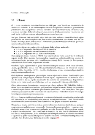 Capítulo 1. Introdução 5
1.3 O Linux
O Linux é um sistema operacional criado em 1991 por Linus Torvalds na universidade de
Helsinki na Finlândia. É um sistema Operacional de código aberto distribuído gratuitamente
pela Internet. Seu código fonte é liberado como Free Software (software livre), sob licença GPL,
o aviso de copyright do kernel feito por Linus descreve detalhadamente isto e mesmo ele não
pode fechar o sistema para que seja usado apenas comercialmente.
Isto quer dizer que você não precisa pagar nada para usar o Linux, e não é crime fazer cópias
para instalar em outros computadores, nós inclusive incentivamos você a fazer isto. Ser um
sistema de código aberto pode explicar a performance, estabilidade e velocidade em que novos
recursos são adicionados ao sistema.
O requisito mínimo para rodar o Linux depende do kernel que será usado:
• 2.2.x - Computador 386 SX com 2 MB de memória
• 2.4.x - Computador 386 SX com 4MB de memória
• 2.6.x - Computador 486 DX com no mínimo 8MB
Para espaço em disco é requerido 500MB para uma instalação básica usando modo texto com
suporte a rede. Claro que não é considerada a execução de ambiente gráﬁco ou serviços de
rede em produção, que neste caso é exigido mais memória RAM e espaço em disco para ar-
mazenamento de dados de programas e usuários.
O sistema segue o padrão POSIX que é o mesmo usado por sistemas UNIX e suas variantes.
Assim, aprendendo o Linux você não encontrará muita diﬁculdade em operar um sistema
do tipo UNIX, FreeBSD, HPUX, SunOS, etc., bastando apenas aprender alguns detalhes
encontrados em cada sistema.
O código fonte aberto permite que qualquer pessoa veja como o sistema funciona (útil para
aprendizado), corrigir algum problema ou fazer alguma sugestão sobre sua melhoria, esse é
um dos motivos de seu rápido crescimento, do aumento da compatibilidade de periféricos
(como novas placas sendo suportadas logo após seu lançamento) e de sua estabilidade.
Outro ponto em que ele se destaca é o suporte que oferece a placas, CD/DVD-RWs, BluRay e
outros tipos de dispositivos de última geração e mais antigos (a maioria deles já ultrapassados
e sendo completamente suportados pelo sistema operacional). Este é um ponto forte para
empresas que desejam manter seus micros em funcionamento e pretendem investir em avanços
tecnológicos com as máquinas que possui.
O Linux é desenvolvido por milhares de pessoas espalhadas pelo mundo, cada uma fazendo
sua contribuição ou mantendo alguma parte do kernel gratuitamente. Linus Torvalds ainda
trabalha em seu desenvolvimento e na coordenação dos grupos de trabalho do kernel.
O suporte ao sistema também se destaca como sendo o mais eﬁciente e rápido do que qualquer
programa comercial disponível no mercado. Existem milhares de consultores e empresas espe-
cializadas no suporte e treinamento espalhados ao redor do mundo. Outra opção de suporte
é através da comunidade Linux; você pode se inscrever em uma lista de discussão e relatar
sua dúvida ou alguma falha, e sua mensagem será vista por centenas de usuários na Internet
e algum irá te ajudar ou avisará as pessoas responsáveis sobre a falha encontrada para devida
correção. Para detalhes, veja ‘Listas de discussão’ on page 358.
 
