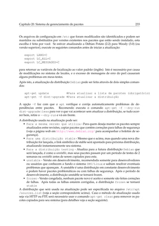 Capítulo 20. Sistema de gerenciamento de pacotes 233
Os arquivos de conﬁguração em /etc que foram modiﬁcados são identiﬁcados e podem ser
mantidos ou substituídos por versões existentes nos pacotes que estão sendo instalado, esta
escolha é feita por você. Se estiver atualizando a Debian Potato (2.2) para Woody (3.0) (ou
versão superior), execute os seguintes comandos antes de iniciar a atualização:
export LANG=C
export LC_ALL=C
export LC_MESSAGES=C
para retornar as variáveis de localização ao valor padrão (inglês). Isto é necessário por causa
de modiﬁcações no sistema de locales, e o excesso de mensagens de erro do perl causaram
alguns problemas em meus testes.
Após isto, a atualização da distribuição Debian pode ser feita através de dois simples coman-
dos:
apt-get update #Para atualizar a lista de pacotes (obrigatório)
apt-get -f dist-upgrade #Para atualizar a distribuição
A opção -f faz com que o apt veriﬁque e corrija automaticamente problemas de de-
pendências entre pacotes. Recomendo executa o comando apt-get -f --dry-run
dist-upgrade|less para ver o que vai acontecer sem atualizar a distribuição, se tudo ocor-
rer bem, retire o --dry-run e vá em frente.
A distribuição usada na atualização pode ser:
• Para a mesma versão que utiliza - Para quem deseja manter os pacotes sempre
atualizados entre revisões, copiar pacotes que contém correções para falhas de segurança
(veja a página web em http://www.debian.org/ para acompanhar o boletim de se-
gurança).
• Para uma distribuição stable - Mesmo que o acima, mas quando uma nova dis-
tribuição for lançada, o link simbólico de stable será apontado para próxima distribuição,
atualizando instantaneamente seu sistema.
• Para a distribuição testing - Atualiza para a futura distribuição Debian que
será lançada, é como a unstable, mas seus pacotes passam por um período de testes de 2
semanas na unstable antes de serem copiados para esta.
• unstable - Versão em desenvolvimento, recomendada somente para desenvolvedores
ou usuários que conhecem a fundo o sistema GNU/Linux e saibam resolver eventuais
problemas que apareçam. A unstable é uma distribuição em constante desenvolvimento
e podem haver pacotes problemáticos ou com falhas de segurança. Após o período de
desenvolvimento, a distribuição unstable se tornará frozen.
• frozen - Versão congelada, nenhum pacote novo é aceito e somente são feitas correções
de falhas. Após todas as falhas estarem corrigidas, a distribuição frozen se tornará
stable
A distribuição que será usada na atualização pode ser especiﬁcada no arquivo /etc/apt
/sources.list (veja a seção correspondente acima). Caso o método de atualização usado
seja via HTTP ou FTP, será necessário usar o comando apt-get clean para remover os pa-
cotes copiados para seu sistema (para detalhes veja a seção seguinte).
 
