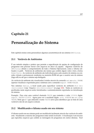237
Capítulo 21
Personalização do Sistema
Este capítulo ensina como personalizar algumas características de seu sistema GNU/Linux.
21.1 Variáveis de Ambientes
É um método simples e prático que permite a especiﬁcação de opções de conﬁguração de
programas sem precisar mexer com arquivos no disco ou opções. Algumas variáveis do
GNU/Linux afetam o comportamento de todo o Sistema Operacional, como o idioma uti-
lizado e o path . Variáveis de ambientes são nomes que contém algum valor e tem a forma
Nome=Valor. As variáveis de ambiente são individuais para cada usuário do sistema ou con-
soles virtuais e permanecem residentes na memória RAM até que o usuário saia do sistema
(logo-off) ou até que o sistema seja desligado.
As variáveis de ambiente são visualizadas/criadas através do comando set ou echo $NOME
(apenas visualiza) e exportadas para o sistemas com o comando export NOME=VALOR.
Nos sistemas Debian, o local usado para especiﬁcar variáveis de ambiente é o /etc
/environment (veja ‘Arquivo /etc/environment’ on page 240). Todas as variáveis es-
peciﬁcadas neste arquivos serão inicializadas e automaticamente exportadas na inicialização
do sistema.
Exemplo: Para criar uma variável chamada TESTE que contenha o valor 123456 digite:
export TESTE=123456. Agora para ver o resultado digite: echo $TESTE ou set|grep
TESTE. Note que o $ que antecede o nome TESTE serve para identiﬁcar que se trata de uma
variável e não de um arquivo comum.
21.2 Modiﬁcando o Idioma usado em seu sistema
O idioma usado em seu sistema pode ser modiﬁcado facilmente através das variáveis de ambi-
ente. Atualmente a maioria dos programas estão sendo localizados. A localização é um recurso
que especiﬁca arquivos que contém as mensagens do programas em outros idiomas. Você
 