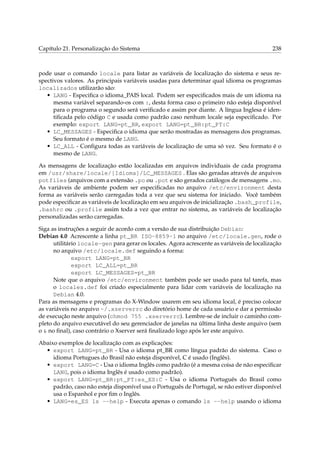 Capítulo 21. Personalização do Sistema 238
pode usar o comando locale para listar as variáveis de localização do sistema e seus re-
spectivos valores. As principais variáveis usadas para determinar qual idioma os programas
localizados utilizarão são:
• LANG - Especiﬁca o idioma_PAIS local. Podem ser especiﬁcados mais de um idioma na
mesma variável separando-os com :, desta forma caso o primeiro não esteja disponível
para o programa o segundo será veriﬁcado e assim por diante. A língua Inglesa é iden-
tiﬁcada pelo código C e usada como padrão caso nenhum locale seja especiﬁcado. Por
exemplo: export LANG=pt_BR, export LANG=pt_BR:pt_PT:C
• LC_MESSAGES - Especiﬁca o idioma que serão mostradas as mensagens dos programas.
Seu formato é o mesmo de LANG.
• LC_ALL - Conﬁgura todas as variáveis de localização de uma só vez. Seu formato é o
mesmo de LANG.
As mensagens de localização estão localizadas em arquivos individuais de cada programa
em /usr/share/locale/[Idioma]/LC_MESSAGES . Elas são geradas através de arquivos
potfiles (arquivos com a extensão .po ou .pot e são gerados catálogos de mensagens .mo.
As variáveis de ambiente podem ser especiﬁcadas no arquivo /etc/environment desta
forma as variáveis serão carregadas toda a vez que seu sistema for iniciado. Você também
pode especiﬁcar as variáveis de localização em seu arquivos de inicialização .bash_profile,
.bashrc ou .profile assim toda a vez que entrar no sistema, as variáveis de localização
personalizadas serão carregadas.
Siga as instruções a seguir de acordo com a versão de sua distribuição Debian:
Debian 4.0 Acrescente a linha pt_BR ISO-8859-1 no arquivo /etc/locale.gen, rode o
utilitário locale-gen para gerar os locales. Agora acrescente as variáveis de localização
no arquivo /etc/locale.def seguindo a forma:
export LANG=pt_BR
export LC_ALL=pt_BR
export LC_MESSAGES=pt_BR
Note que o arquivo /etc/environment também pode ser usado para tal tarefa, mas
o locales.def foi criado especialmente para lidar com variáveis de localização na
Debian 4.0.
Para as mensagens e programas do X-Window usarem em seu idioma local, é preciso colocar
as variáveis no arquivo ~/.xserverrc do diretório home de cada usuário e dar a permissão
de execução neste arquivo (chmod 755 .xserverrc). Lembre-se de incluir o caminho com-
pleto do arquivo executável do seu gerenciador de janelas na última linha deste arquivo (sem
o & no ﬁnal), caso contrário o Xserver será ﬁnalizado logo após ler este arquivo.
Abaixo exemplos de localização com as explicações:
• export LANG=pt_BR - Usa o idioma pt_BR como língua padrão do sistema. Caso o
idioma Portugues do Brasil não esteja disponível, C é usado (Inglês).
• export LANG=C - Usa o idioma Inglês como padrão (é a mesma coisa de não especiﬁcar
LANG, pois o idioma Inglês é usado como padrão).
• export LANG=pt_BR:pt_PT:es_ES:C - Usa o idioma Português do Brasil como
padrão, caso não esteja disponível usa o Português de Portugal, se não estiver disponível
usa o Espanhol e por ﬁm o Inglês.
• LANG=es_ES ls --help - Executa apenas o comando ls --help usando o idioma
 