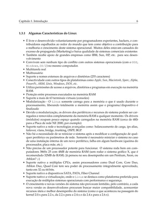 Capítulo 1. Introdução 6
1.3.1 Algumas Características do Linux
• É livre e desenvolvido voluntariamente por programadores experientes, hackers, e con-
tribuidores espalhados ao redor do mundo que tem como objetivo a contribuição para
a melhoria e crescimento deste sistema operacional. Muitos deles estavam cansados do
excesso de propaganda (Marketing) e baixa qualidade de sistemas comerciais existentes
• Também recebe apoio de grandes empresas como IBM, Sun, HP, etc. para seu desen-
volvimento
• Convivem sem nenhum tipo de conﬂito com outros sistemas operacionais (com o DOS,
Windows, OS/2) no mesmo computador.
• Multitarefa real
• Multiusuário
• Suporte a nomes extensos de arquivos e diretórios (255 caracteres)
• Conectividade com outros tipos de plataformas como Apple, Sun, Macintosh, Sparc, Alpha,
PowerPc, ARM, Unix, Windows, DOS, etc.
• Utiliza permissões de acesso a arquivos, diretórios e programas em execução na memória
RAM.
• Proteção entre processos executados na memória RAM
• Suporte a mais de 63 terminais virtuais (consoles)
• Modularização - O Linux somente carrega para a memória o que é usado durante o
processamento, liberando totalmente a memória assim que o programa/dispositivo é
ﬁnalizado
• Devido a modularização, os drivers dos periféricos e recursos do sistema podem ser car-
regados e removidos completamente da memória RAM a qualquer momento. Os drivers
(módulos) ocupam pouco espaço quando carregados na memória RAM (cerca de 6Kb
para a Placa de rede NE 2000, por exemplo)
• Suporte nativo a rede e tecnologias avançadas como: balanceamento de carga, ips alias,
failover, vlans, bridge, trunking, OSPF, BGP.
• Não há a necessidade de se reiniciar o sistema após a modiﬁcar a conﬁguração de qual-
quer periférico ou parâmetros de rede. Somente é necessário reiniciar o sistema no caso
de uma instalação interna de um novo periférico, falha em algum hardware (queima do
processador, placa mãe, etc.).
• Não precisa de um processador potente para funcionar. O sistema roda bem em com-
putadores 386Sx 25 com 4MB de memória RAM (sem rodar o sistema gráﬁco X, que é
recomendado 32MB de RAM). Já pensou no seu desempenho em um Pentium, Xeon, ou
Athlon? ;-)
• Suporte nativo a múltiplas CPUs, assim processadores como Dual Core, Core Duo,
Athlon Duo, Quad Core tem seu poder de processamento integralmente aproveitado,
tanto em 32 ou 64 bits.
• Suporte nativo a dispositivos SATA, PATA, Fiber Channel
• Suporte nativo a virtualização, onde o Linux se destaca como plataforma preferida para
execução de múltiplos sistemas operacionais com performance e segurança.
• O crescimento e novas versões do sistema não provocam lentidão, pelo contrário, a cada
nova versão os desenvolvedores procuram buscar maior compatibilidade, acrescentar
recursos úteis e melhor desempenho do sistema (como o que aconteceu na passagem do
kernel 2.0.x para 2.2.x, da 2.2.x para a 2.4.x e da 2.4.x para a 2.6.x).
 