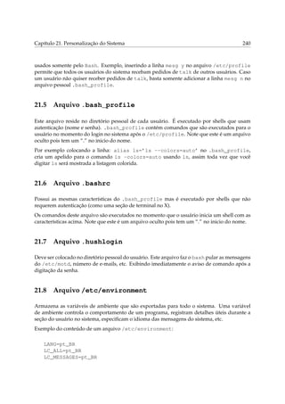 Capítulo 21. Personalização do Sistema 240
usados somente pelo Bash. Exemplo, inserindo a linha mesg y no arquivo /etc/profile
permite que todos os usuários do sistema recebam pedidos de talk de outros usuários. Caso
um usuário não quiser receber pedidos de talk, basta somente adicionar a linha mesg n no
arquivo pessoal .bash_profile.
21.5 Arquivo .bash_profile
Este arquivo reside no diretório pessoal de cada usuário. É executado por shells que usam
autenticação (nome e senha). .bash_profile contém comandos que são executados para o
usuário no momento do login no sistema após o /etc/profile. Note que este é um arquivo
oculto pois tem um “.” no inicio do nome.
Por exemplo colocando a linha: alias ls=’ls --colors=auto’ no .bash_profile,
cria um apelido para o comando ls -colors=auto usando ls, assim toda vez que você
digitar ls será mostrada a listagem colorida.
21.6 Arquivo .bashrc
Possui as mesmas características do .bash_profile mas é executado por shells que não
requerem autenticação (como uma seção de terminal no X).
Os comandos deste arquivo são executados no momento que o usuário inicia um shell com as
características acima. Note que este é um arquivo oculto pois tem um “.” no inicio do nome.
21.7 Arquivo .hushlogin
Deve ser colocado no diretório pessoal do usuário. Este arquivo faz o bash pular as mensagens
do /etc/motd, número de e-mails, etc. Exibindo imediatamente o aviso de comando após a
digitação da senha.
21.8 Arquivo /etc/environment
Armazena as variáveis de ambiente que são exportadas para todo o sistema. Uma variável
de ambiente controla o comportamento de um programa, registram detalhes úteis durante a
seção do usuário no sistema, especiﬁcam o idioma das mensagens do sistema, etc.
Exemplo do conteúdo de um arquivo /etc/environment:
LANG=pt_BR
LC_ALL=pt_BR
LC_MESSAGES=pt_BR
 