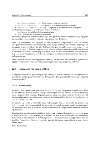 Capítulo 22. Impressão 245
• cat <trabalho.txt |lpr. Faz a mesma coisa que o acima.
• cat -n trabalho.txt |lpr - Numera as linhas durante a impressão.
• head -n 30 trabalho.txt |lpr - Imprime as 30 linhas iniciais do arquivo.
A ﬁla de impressão pode ser controlada com os comandos:
• lpq - Mostra os trabalhos de impressão atuais
• lprm - Remove um trabalho de impressão
Ou usado o programa de administração lpc para gerenciar a ﬁla de impressão (veja a página
de manual do lpc ou digite ? ao iniciar o programa para detalhes).
OBS1: Se a impressora não imprimir ou não for possível compartilhar a porta de impres-
sora paralela com outros dispositivos (tal como o plip), veriﬁque se o módulo parport_pc foi
carregado e com os valores de irq e I/O corretos (por exemplo, modprobe parport_pc
io=0x378 irq=7). Muitas vezes sua porta paralela pode funcionar sem problemas durante
a impressão, mas se ao utilizar plip ocorrerem erros, a causa pode ser essa. Na distribuição
Debian, use o programa modconf para conﬁgurar os valores permanentemente para o mó-
dulo parport_pc.
OBS2: Se tiver mais de uma impressora instalada na máquina, será necessário especiﬁcar a
opção “-P impressora” para especiﬁcar qual impressora deseja imprimir/controlar.
22.4 Impressão em modo gráﬁco
A impressão em modo gráﬁco requer que conheça a marca e modelo de sua impressora e
os métodos usados para imprimir seus documentos. Este guia abordará somente a segunda
recomendação :-)
22.4.1 Ghost Script
O método mais usados pelos aplicativos do GNU/Linux para a impressão de gráﬁcos do Ghost
Script. O Ghost Script (chamado de gs) é um interpretador do formato Pos Script (arquivos
.ps) e pode enviar o resultado de processamento tanto para a tela como impressora. Ele está
disponível para diversas plataformas e sistema operacionais além do GNU/Linux, inclusive o
DOS, Windows, OS/2, etc.
O formato .ps esta se tornando uma padronização para a impressão de gráﬁcos em
GNU/Linux devido a boa qualidade da impressão, liberdade de conﬁguração, gerenciamento
de impressão feito pelo gs e por ser um formato universal, compatíveis com outros sistemas
operacionais.
Para imprimir um documento via Ghost Script, você precisará do pacote gs, gsfonts (para
a distribuição Debian e distribuições baseadas, ou outros de acordo com sua distribuição
Linux) e suas dependências. A distribuição Debian vem com vários exemplos Pos Script no
diretório /usr/share/doc/gs/example que são úteis para o aprendizado e testes com o
Ghost Script.
Hora da diversão:
 