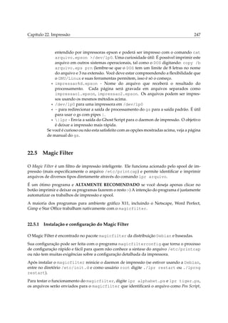 Capítulo 22. Impressão 247
entendido por impressoras epson e poderá ser impresso com o comando cat
arquivo.epson >/dev/lp0. Uma curiosidade útil: É possível imprimir este
arquivo em outros sistemas operacionais, tal como o DOS digitando: copy /b
arquivo.eps prn (lembre-se que o DOS tem um limite de 8 letras no nome
do arquivo e 3 na extensão. Você deve estar compreendendo a ﬂexibilidade que
o GNU/Linux e suas ferramentas permitem, isso é só o começo.
* impressao%d.epson - Nome do arquivo que receberá o resultado do
processamento. Cada página será gravada em arquivos separados como
impressao1.epson, impressao2.epson. Os arquivos podem ser impres-
sos usando os mesmos métodos acima.
* /dev/lp0 para uma impressora em /dev/lp0
* - para redirecionar a saída de processamento do gs para a saída padrão. É útil
para usar o gs com pipes |.
* |lpr - Envia a saída do Ghost Script para o daemon de impressão. O objetivo
é deixar a impressão mais rápida.
Se você é curioso ou não esta satisfeito com as opções mostradas acima, veja a página
de manual do gs.
22.5 Magic Filter
O Magic Filter é um ﬁltro de impressão inteligente. Ele funciona acionado pelo spool de im-
pressão (mais especiﬁcamente o arquivo /etc/printcap) e permite identiﬁcar e imprimir
arquivos de diversos tipos diretamente através do comando lpr arquivo.
É um ótimo programa e ALTAMENTE RECOMENDADO se você deseja apenas clicar no
botão imprimir e deixar os programas fazerem o resto :-) A intenção do programa é justamente
automatizar os trabalhos de impressão e spool.
A maioria dos programas para ambiente gráﬁco X11, incluindo o Netscape, Word Perfect,
Gimp e Star Ofﬁce trabalham nativamente com o magicfilter.
22.5.1 Instalação e conﬁguração do Magic Filter
O Magic Filter é encontrado no pacote magicfilter da distribuição Debian e baseadas.
Sua conﬁguração pode ser feita com o programa magicfilterconfig que torna o processo
de conﬁguração rápido e fácil para quem não conhece a sintaxe do arquivo /etc/printcap
ou não tem muitas exigências sobre a conﬁguração detalhada da impressora.
Após instalar o magicfilter reinicie o daemon de impressão (se estiver usando a Debian,
entre no diretório /etc/init.d e como usuário root digite ./lpr restart ou ./lprng
restart).
Para testar o funcionamento do magicfilter, digite lpr alphabet.ps e lpr tiger.ps,
os arquivos serão enviados para o magicfilter que identiﬁcará o arquivo como Pos Script,
 