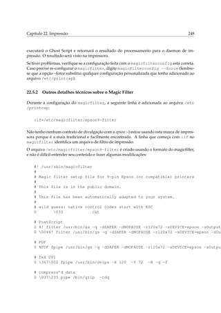 Capítulo 22. Impressão 248
executará o Ghost Script e retornará o resultado do processamento para o daemon de im-
pressão. O resultado será visto na impressora.
Se tiver problemas, veriﬁque se a conﬁguração feita com o magicfilterconfig está correta.
Caso precise re-conﬁgurar o magicfilter, digite magicfilterconfig --force (lembre-
se que a opção –force substitui qualquer conﬁguração personalizada que tenha adicionado ao
arquivo /etc/printcap).
22.5.2 Outros detalhes técnicos sobre o Magic Filter
Durante a conﬁguração do magicfilter, a seguinte linha é adicionada ao arquivo /etc
/printcap:
:if=/etc/magicfilter/epson9-filter
Não tenho nenhum contrato de divulgação com a epson :-) estou usando esta marca de impres-
sora porque é a mais tradicional e facilmente encontrada. A linha que começa com :if no
magicfilter identiﬁca um arquivo de ﬁltro de impressão.
O arquivo /etc/magicfilter/epson9-filter é criado usando o formato do magicﬁlter,
e não é difícil entender seu conteúdo e fazer algumas modiﬁcações:
#! /usr/sbin/magicfilter
#
# Magic filter setup file for 9-pin Epson (or compatible) printers
#
# This file is in the public domain.
#
# This file has been automatically adapted to your system.
#
# wild guess: native control codes start with ESC
0 033 cat
# PostScript
0 %! filter /usr/bin/gs -q -dSAFER -dNOPAUSE -r120x72 -sDEVICE=epson -sOutputF
0 004%! filter /usr/bin/gs -q -dSAFER -dNOPAUSE -r120x72 -sDEVICE=epson -sOut
# PDF
0 %PDF fpipe /usr/bin/gs -q -dSAFER -dNOPAUSE -r120x72 -sDEVICE=epson -sOutput
# TeX DVI
0 367002 fpipe /usr/bin/dvips -X 120 -Y 72 -R -q -f
# compress’d data
0 037235 pipe /bin/gzip -cdq
 
