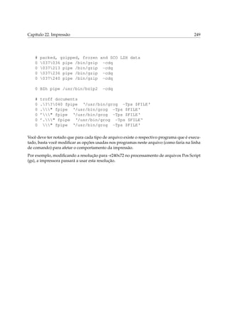 Capítulo 22. Impressão 249
# packed, gzipped, frozen and SCO LZH data
0 037036 pipe /bin/gzip -cdq
0 037213 pipe /bin/gzip -cdq
0 037236 pipe /bin/gzip -cdq
0 037240 pipe /bin/gzip -cdq
0 BZh pipe /usr/bin/bzip2 -cdq
# troff documents
0 .??040 fpipe ‘/usr/bin/grog -Tps $FILE‘
0 ." fpipe ‘/usr/bin/grog -Tps $FILE‘
0 ’" fpipe ‘/usr/bin/grog -Tps $FILE‘
0 ’." fpipe ‘/usr/bin/grog -Tps $FILE‘
0 " fpipe ‘/usr/bin/grog -Tps $FILE‘
Você deve ter notado que para cada tipo de arquivo existe o respectivo programa que é execu-
tado, basta você modiﬁcar as opções usadas nos programas neste arquivo (como faria na linha
de comando) para afetar o comportamento da impressão.
Por exemplo, modiﬁcando a resolução para -r240x72 no processamento de arquivos Pos Script
(gs), a impressora passará a usar esta resolução.
 