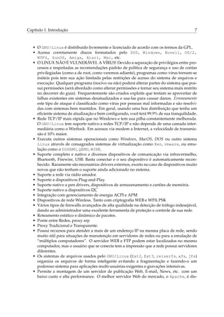 Capítulo 1. Introdução 7
• O GNU/Linux é distribuido livremente e licenciado de acordo com os termos da GPL.
• Acessa corretamente discos formatados pelo DOS, Windows, Novell, OS/2,
NTFS, SunOS, Amiga, Atari, Mac, etc.
• O LINUX NÃO É VULNERÁVEL A VÍRUS! Devido a separação de privilégios entre pro-
cessos e respeitadas as recomendações padrão de política de segurança e uso de contas
privilegiadas (como a de root, como veremos adiante), programas como vírus tornam-se
inúteis pois tem sua ação limitada pelas restrições de acesso do sistema de arquivos e
execução. Qualquer programa (nocivo ou não) poderá alterar partes do sistema que pos-
sui permissões (será abordado como alterar permissões e tornar seu sistema mais restrito
no decorrer do guia). Frequentemente são criados exploits que tentam se aproveitar de
falhas existentes em sistemas desatualizados e usa-las para causar danos. Erroneamente
este tipo de ataque é classiﬁcado como vírus por pessoas mal informadas e são resolvi-
das com sistemas bem mantidos. Em geral, usando uma boa distribuição que tenha um
eﬁciente sistema de atualização e bem conﬁgurado, você terá 99.9% de sua tranquilidade.
• Rede TCP/IP mais rápida que no Windows e tem sua pilha constantemente melhorada.
O GNU/Linux tem suporte nativo a redes TCP/IP e não depende de uma camada inter-
mediária como o WinSock. Em acessos via modem a Internet, a velocidade de transmis-
são é 10% maior.
• Executa outros sistemas operacionais como Windows, MacOS, DOS ou outro sistema
Linux através de consagrados sistemas de virtualização como Xen, vmware, ou emu-
lação como o DOSEMU, QEMU, WINE.
• Suporte completo e nativo a diversos dispositivos de comunicação via infravermelho,
Bluetooth, Firewire, USB. Basta conectar e o seu dispositivo é automaticamente recon-
hecido. Raramente são necessários drivers externos, exceto no caso de dispositivos muito
novos que não tenham o suporte ainda adicionado no sistema.
• Suporte a rede via rádio amador.
• Suporte a dispositivos Plug-and-Play.
• Suporte nativo a pen drivers, dispositivos de armazenamento e cartões de memória.
• Suporte nativo a dispositivos I2C
• Integração com gerenciamento de energia ACPI e APM
• Dispositivos de rede Wireless. Tanto com criptograﬁa WEB e WPA PSK
• Vários tipos de ﬁrewalls avançados de alta qualidade na detecção de tráfego indesejável,
dando ao administrador uma excelente ferramenta de proteção e controle de sua rede.
• Roteamento estático e dinâmico de pacotes.
• Ponte entre Redes, proxy arp
• Proxy Tradicional e Transparente.
• Possui recursos para atender a mais de um endereço IP na mesma placa de rede, sendo
muito útil para situações de manutenção em servidores de redes ou para a emulação de
“múltiplos computadores”. O servidor WEB e FTP podem estar localizados no mesmo
computador, mas o usuário que se conecta tem a impressão que a rede possui servidores
diferentes.
• Os sistemas de arquivos usados pelo GNU/Linux (Ext2, Ext3, reiserfs, xfs, jfs)
organiza os arquivos de forma inteligente evitando a fragmentação e fazendo-o um
poderoso sistema para aplicações multi-usuárias exigentes e gravações intensivas.
• Permite a montagem de um servidor de publicação Web, E-mail, News, etc. com um
baixo custo e alta performance. O melhor servidor Web do mercado, o Apache, é dis-
 