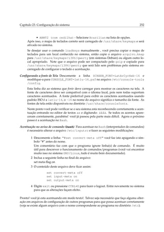 Capítulo 23. Conﬁguração do sistema 252
• ABNT2 (com cedilha) - Selecione Brazilian na lista de opções.
Após isso, o mapa de teclados correto será carregado de /usr/share/keymaps e será
ativado no sistema.
Se desejar usar o comando loadkeys manualmente , você precisa copiar o mapa de
teclados para um local conhecido no sistema, então copie o arquivo arquivo.kmap
para /usr/share/keymaps/i386/qwerty (em sistemas Debian) ou algum outro lo-
cal apropriado. Note que o arquivo pode ser compactado pelo gzip e copiado para
/usr/share/keymaps/i386/qwerty que será lido sem problemas pelo sistema en-
carregado de conﬁgurar o teclado e acentuação.
Conﬁgurando a fonte de Tela Descomente a linha SCREEN_FONT=LatArCyrHeb-16 e
modiﬁque-a para CONSOLE_FONT=lat1u-16.psf no arquivo /etc/console-tools
/config.
Esta linha diz ao sistema que fonte deve carregar para mostrar os caracteres na tela. A
fonte de caracteres deve ser compatível com o idioma local, pois nem todas suportam
caracteres acentuados. A fonte preferível para exibir os caracteres acentuados usando
padrão ISO é a lat1u-16, o -16 no nome do arquivo signiﬁca o tamanho da fonte. As
fontes de tela estão disponíveis no diretório /usr/share/consolefonts.
Neste ponto você pode veriﬁcar se o seu sistema esta reconhecendo corretamente a acen-
tuação entrando no editor de textos ae e digitando: áãâà. Se todos os acentos apare-
ceram corretamente, parabéns! você já passou pela parte mais difícil. Agora o próximo
passo é a acentuação no Bash.
Acentuação no aviso de comando (bash) Para acentuar no Bash (interpretador de comandos)
é necessário alterar o arquivo /etc/inputrc e fazer as seguintes modiﬁcações:
1 Descomente a linha: “#set convert-meta off” você faz isto apagando o sím-
bolo “#” antes do nome.
Um comentário faz com que o programa ignore linha(s) de comando. É muito
útil para descrever o funcionamento de comandos/programas (você vai encontrar
muito isso no sistema GNU/Linux, tudo é muito bem documentado).
2 Inclua a seguinte linha no ﬁnal do arquivo:
set meta-ﬂag on
3 O conteúdo deste arquivo deve ﬁcar assim:
set convert-meta off
set input-meta on
set output-meta on
4 Digite exit ou pressione CTRL+D para fazer o logout. Entre novamente no sistema
para que as alterações façam efeito.
Pronto! você já esta acentuando em modo texto!. Talvez seja necessário que faça alguma alter-
ação em arquivos de conﬁguração de outros programas para que possa acentuar corretamente
(veja se existe algum arquivo com o nome correspondente ao programa no diretório /etc).
 