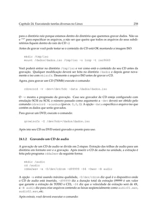 Capítulo 24. Executando tarefas diversas no Linux 258
para o diretório raíz porque estamos dentro do diretório que queremos gravar dados. Não us
e “*” para especiﬁcar os arquivos, a não ser que queira que todos os arquivos do seus subdi-
retórios ﬁquem dentro do raíz do CD :-)
Antes de gravar você pode testar se o conteúdo do CD está OK montando a imagem ISO:
mkdir /tmp/iso
mount /dados/dados.iso /tmp/iso -o loop -t iso9660
Você poderá entrar no diretório /tmp/iso e ver como está o conteúdo do seu CD antes da
gravação. Qualquer modiﬁcação deverá ser feita no diretório /dados e depois gerar nova-
mente o iso com mkisofs. Desmonte o arquivo ISO antes de gravar o CD.
Agora, para gravar um CD (750Mb) execute o comando:
cdrecord -v -dev=/dev/hdc -data /dados/dados.iso
O -v mostra a progressão da gravação. Caso seu gravador de CD esteja conﬁgurado com
emulação SCSI ou SCSI, o número passado como argumento a -dev deverá ser obtido pelo
comando cdrecord -scanbus (por ex. 0,0,0). A opção -data especiﬁca o arquivo iso que
contém os dados que serão gravados.
Para gravar um DVD, execute o comando:
growisofs -Z /dev/hdc=/dados/dados.iso
Após isto seu CD ou DVD estará gravado e pronto para uso.
24.1.2 Gravando um CD de audio
A gravação de um CD de audio se divide em 2 etapas: Extração das trilhas de audio para um
diretório em formato wav e a gravação. Após inserir o CD de audio na unidade, a extração é
feita pelo programa cdda2wav da seguinte forma:
mkdir /audio
cd /audio
cdda2wav -x -D/dev/cdrom -d99999 -S4 -Owav -B audio
A opção -x extrai usando máxima qualidade, -D/dev/cdrom diz qual é o dispositivo onde
o CD de audio está inserido, -d99999 diz a duração total da extração (99999 é um valor
que garante a extração de TODO o CD), -S4 diz que a velocidade de extração será de 4X,
a -B audio diz para criar arquivos contendo as faixas seqüencialmente como audio01.wav,
audio02.wav, etc.
Após extrair, você deverá executar o comando:
 