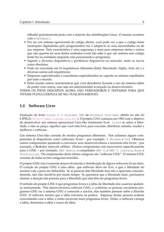 Capítulo 1. Introdução 8
tribuído gratuitamente junto com a maioria das distribuições Linux. O mesmo acontece
com o Sendmail.
• Por ser um sistema operacional de código aberto, você pode ver o que o código fonte
(instruções digitadadas pelo programador) faz e adapta-lo as suas necessidades ou de
sua empresa. Esta característica é uma segurança a mais para empresas sérias e outros
que não querem ter seus dados roubados (você não sabe o que um sistema sem código
fonte faz na realidade enquanto esta processando o programa).
• Suporte a diversos dispositivos e periféricos disponíveis no mercado, tanto os novos
como obsoletos.
• Pode ser executado em 16 arquiteturas diferentes (Intel, Macintosh, Alpha, Arm, etc.) e
diversas outras sub-arquiteturas.
• Empresas especializadas e consultores especializados no suporte ao sistema espalhados
por todo o mundo.
• Entre muitas outras características que você descobrirá durante o uso do sistema (além
de poder criar outras, caso seja um administrador avançado ou desenvolvedor).
TODOS OS ÍTENS DESCRITOS ACIMA SÃO VERDADEIROS E TESTADOS PARA QUE
TIVESSE PLENA CERTEZA DE SEU FUNCIONAMENTO.
1.4 Software Livre
(tradução do texto Linux e o Sistema GNU de Richard Stallman obtido no site do
CIPSGA: http://www.cipsga.org.br/). O projeto GNU começou em 1983 com o objetivo
de desenvolver um sistema operacional Unix-like totalmente livre. Livre se refere à liber-
dade, e não ao preço; signiﬁca que você está livre para executar, distribuir, estudar, mudar e
melhorar o software.
Um sistema Unix-like consiste de muitos programas diferentes. Nós achamos alguns com-
ponentes já disponíveis como softwares livres – por exemplo, X Window e TeX. Obtemos
outros componentes ajudando a convencer seus desenvolvedores a tornarem eles livres – por
exemplo, o Berkeley network utilities. Outros componentes nós escrevemos especiﬁcamente
para o GNU – por exemplo, GNU Emacs, o compilador GNU C, o GNU C library, Bash e
Ghostscript. Os componentes desta última categoria são “software GNU”. O sistema GNU
consiste de todas as três categorias reunidas.
O projeto GNU não é somente desenvolvimento e distribuição de alguns softwares livres úteis.
O coração do projeto GNU é uma idéia: que software deve ser livre, e que a liberdade do
usuário vale a pena ser defendida. Se as pessoas têm liberdade mas não a apreciam conscien-
temente, não irão mantê-la por muito tempo. Se queremos que a liberdade dure, precisamos
chamar a atenção das pessoas para a liberdade que elas têm em programas livres.
O método do projeto GNU é que programas livres e a idéia da liberdade dos usuários ajudam-
se mutuamente. Nós desenvolvemos software GNU, e conforme as pessoas encontrem pro-
gramas GNU ou o sistema GNU e comecem a usá-los, elas também pensam sobre a ﬁlosoﬁa
GNU. O software mostra que a idéia funciona na prática. Algumas destas pessoas acabam
concordando com a idéia, e então escrevem mais programas livres. Então, o software carrega
a idéia, dissemina a idéia e cresce da idéia.
 