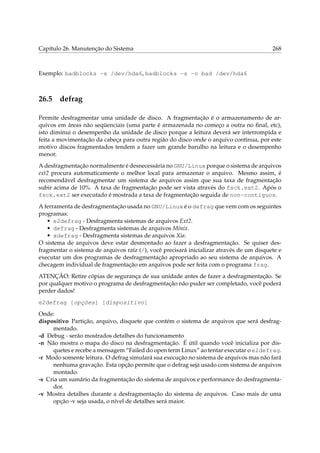 Capítulo 26. Manutenção do Sistema 268
Exemplo: badblocks -s /dev/hda6, badblocks -s -o bad /dev/hda6
26.5 defrag
Permite desfragmentar uma unidade de disco. A fragmentação é o armazenamento de ar-
quivos em áreas não seqüenciais (uma parte é armazenada no começo a outra no ﬁnal, etc),
isto diminui o desempenho da unidade de disco porque a leitura deverá ser interrompida e
feita a movimentação da cabeça para outra região do disco onde o arquivo continua, por este
motivo discos fragmentados tendem a fazer um grande barulho na leitura e o desempenho
menor.
A desfragmentação normalmente é desnecessária no GNU/Linux porque o sistema de arquivos
ext2 procura automaticamente o melhor local para armazenar o arquivo. Mesmo assim, é
recomendável desfragmentar um sistema de arquivos assim que sua taxa de fragmentação
subir acima de 10%. A taxa de fragmentação pode ser vista através do fsck.ext2. Após o
fsck.ext2 ser executado é mostrada a taxa de fragmentação seguida de non-contiguos.
A ferramenta de desfragmentação usada no GNU/Linux é o defrag que vem com os seguintes
programas:
• e2defrag - Desfragmenta sistemas de arquivos Ext2.
• defrag - Desfragmenta sistemas de arquivos Minix.
• xdefrag - Desfragmenta sistemas de arquivos Xia.
O sistema de arquivos deve estar desmontado ao fazer a desfragmentação. Se quiser des-
fragmentar o sistema de arquivos raíz (/), você precisará inicializar através de um disquete e
executar um dos programas de desfragmentação apropriado ao seu sistema de arquivos. A
checagem individual de fragmentação em arquivos pode ser feita com o programa frag.
ATENÇÃO: Retire cópias de segurança de sua unidade antes de fazer a desfragmentação. Se
por qualquer motivo o programa de desfragmentação não puder ser completado, você poderá
perder dados!
e2defrag [opções] [dispositivo]
Onde:
dispositivo Partição, arquivo, disquete que contém o sistema de arquivos que será desfrag-
mentado.
-d Debug - serão mostrados detalhes do funcionamento
-n Não mostra o mapa do disco na desfragmentação. É útil quando você inicializa por dis-
quetes e recebe a mensagem “Failed do open term Linux” ao tentar executar o e2defrag.
-r Modo somente leitura. O defrag simulará sua execução no sistema de arquivos mas não fará
nenhuma gravação. Esta opção permite que o defrag seja usado com sistema de arquivos
montado.
-s Cria um sumário da fragmentação do sistema de arquivos e performance do desfragmenta-
dor.
-v Mostra detalhes durante a desfragmentação do sistema de arquivos. Caso mais de uma
opção -v seja usada, o nível de detalhes será maior.
 