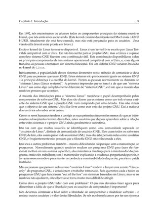 Capítulo 1. Introdução 9
Em 1992, nós encontramos ou criamos todos os componentes principais do sistema exceto o
kernel, que nós estávamos escrevendo. (Este kernel consiste do microkernel Mach mais o GNU
HURD. Atualmente ele está funcionando, mas não está preparado para os usuários. Uma
versão alfa deverá estar pronta em breve.)
Então o kernel do Linux tornou-se disponível. Linux é um kernel livre escrito por Linus Tor-
valds compatível com o Unix. Ele não foi escrito para o projeto GNU, mas o Linux e o quase
completo sistema GNU ﬁzeram uma combinação útil. Esta combinação disponibilizou todos
os principais componentes de um sistema operacional compatível com o Unix, e, com algum
trabalho, as pessoas o tornaram um sistema funcional. Foi um sistema GNU variante, baseado
no kernel do Linux.
Ironicamente, a popularidade destes sistemas desmerece nosso método de comunicar a idéia
GNU para as pessoas que usam GNU. Estes sistemas são praticamente iguais ao sistema GNU
– a principal diferença é a escolha do kernel. Porém as pessoas normalmente os chamam de
“sistemas Linux (Linux systems)”. A primeira impressão que se tem é a de que um “sistema
Linux” soa como algo completamente diferente de “sistema GNU”, e é isto que a maioria dos
usuários pensam que acontece.
A maioria das introduções para o “sistema Linux” reconhece o papel desempenhado pelos
componentes de software GNU. Mas elas não dizem que o sistema como um todo é uma vari-
ante do sistema GNU que o projeto GNU vem compondo por uma década. Elas não dizem
que o objetivo de um sistema Unix-like livre como este veio do projeto GNU. Daí a maioria
dos usuários não saber estas coisas.
Como os seres humanos tendem a corrigir as suas primeiras impressões menos do que as infor-
mações subseqüentes tentam dizer-lhes, estes usuários que depois aprendem sobre a relação
entre estes sistemas e o projeto GNU ainda geralmente o subestima.
Isto faz com que muitos usuários se identiﬁquem como uma comunidade separada de
“usuários de Linux”, distinta da comunidade de usuários GNU. Eles usam todos os softwares
GNU; de fato, eles usam quase todo o sistema GNU; mas eles não pensam neles como usuários
GNU, e freqüentemente não pensam que a ﬁlosoﬁa GNU está relacionada a eles.
Isto leva a outros problemas também – mesmo diﬁcultando cooperação com a manutenção de
programas. Normalmente quando usuários mudam um programa GNU para fazer ele fun-
cionar melhor em um sistema especíﬁco, eles mandam a mudança para o mantenedor do pro-
grama; então eles trabalham com o mantenedor explicando a mudança, perguntando por ela, e
às vezes reescrevendo-a para manter a coerência e mantenebilidade do pacote, para ter o patch
instalado.
Mas as pessoas que pensam nelas como “usuários Linux” tendem a lançar uma versão “Linux-
only” do programa GNU, e consideram o trabalho terminado. Nós queremos cada e todos os
programas GNU que funcionem “out of the box” em sistemas baseados em Linux; mas se os
usuários não ajudarem, este objetivo se torna muito mais difícil de atingir.
Como deve o projeto GNU lidar com este problema? O que nós devemos fazer agora para
disseminar a idéia de que a liberdade para os usuários de computador é importante?
Nós devemos continuar a falar sobre a liberdade de compartilhar e modiﬁcar software – e
ensinar outros usuários o valor destas liberdades. Se nós nos beneﬁciamos por ter um sistema
 
