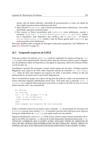 Capítulo 26. Manutenção do Sistema 270
mento, cabo de dados utilizado, velocidade de processamento e é claro, do estado do
disco rígido (quantos setores defeituosos ele tem).
• Após concluir o badblocks, veja se foram encontrados blocos defeituosos. Caso tenha
encontrado, siga para o próximo passo.
• Para marcar os blocos encontrados pelo badblocks como defeituosos, execute o
comando: fsck.ext3 -l blocos-defeituosos.lista -f /dev/hd??. Substi-
tua o dispositivo, pelo dispositivo que veriﬁcou com o badblocks. O arquivo
blocos-defeituosos.list contém a lista de blocos gerada pelo badblocks que
serão marcados como defeituosos.
Para mais detalhes sobre as opções de checagem usada pelos programas, veja ‘badblocks’ on
page 267 e ‘fsck.ext2’ on page 265.
26.7 Limpando arquivos de LOGS
Tudo que acontece em sistemas GNU/Linux pode ser registrado em arquivos de log em /var
/log, como vimos anteriormente. Eles são muito úteis por diversos motivos, para o diagnós-
tico de problemas, falhas de dispositivos, checagem da segurança, alerta de eventuais tentati-
vas de invasão, etc.
O problema é quando eles começam a ocupar muito espaço em seu disco. Veriﬁque quantos
Megabytes seus arquivos de LOG estão ocupando através do comando cd /var/log;du
-hc. Antes de fazer uma limpeza nos arquivos de LOG, é necessário veriﬁcar se eles são
desnecessários e só assim zerar os que forem dispensáveis.
Não é recomendável apagar um arquivo de log pois ele pode ser criado com permissões de
acesso indevidas (algumas distribuições fazem isso). Você pode usar o comando: echo -n
>arquivo ou o seguinte shell script para zerar todos os arquivos de LOG de uma só vez (as
linhas iniciante com # são comentários):
#! /bin/sh
cd /var/log
for l in ‘ls -p|grep ’/’‘; do
echo -n >$l &>/dev/null
echo Zerando arquivo $l...
done
echo Limpeza dos arquivos de log concluída!
Copie o conteúdo acima em um arquivo com a extensão .sh, dê permissão de execução com
o chmod e o execute como usuário root. É necessário executar este script para zerar arquivos
de log em subdiretórios de /var/log, caso sejam usados em seu sistema.
Algumas distribuições, como a Debian GNU/Linux, fazem o arquivamento automático de ar-
quivos de LOGs em arquivos .gz através de scripts disparados automaticamente pelo cron.
ATENÇÃO: LEMBRE-SE QUE O SCRIPT ACIMA APAGARÁ TODOS OS ARQUIVOS DE
LOGs DO SEU SISTEMA SEM POSSIBILIDADE DE RECUPERAÇÃO. TENHA ABSOLUTA
CERTEZA DO QUE NÃO PRECISARÁ DELES QUANDO EXECUTAR O SCRIPT ACIMA!
 